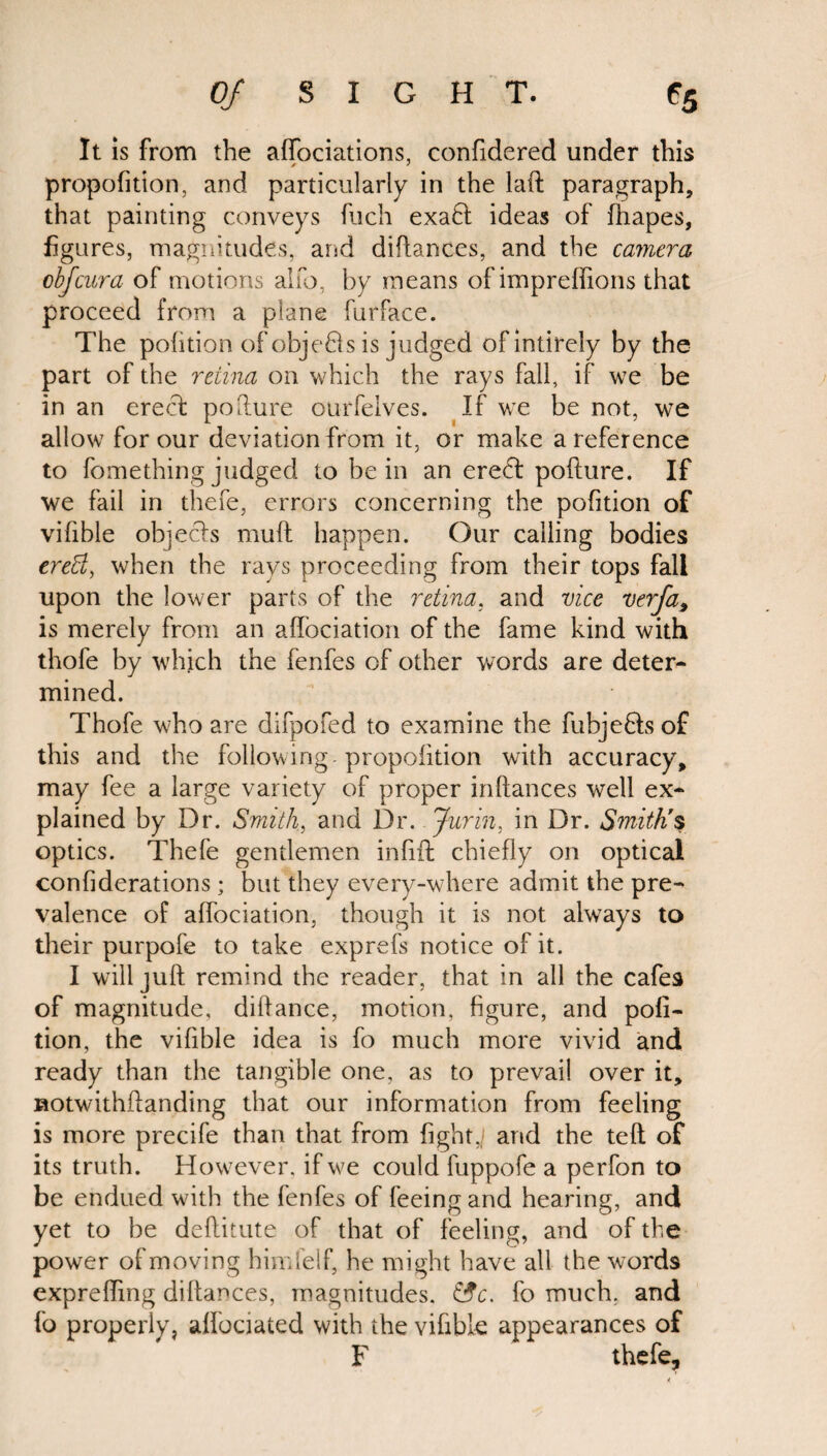 It is from the affociations, confidered under this propofition, and particularly in the laft paragraph, that painting conveys fuch exaft ideas of fhapes, figures, magnitudes, arid didances, and the camera obfcura of motions alfo, by means of impreffions that proceed from a plane furface. The pofition of objeQs is judged ofintirely by the part of the retina on which the rays fall, if we be in an erecl pofture ourfeives. If we be not, we allow for our deviation from it, or make a reference to fomething judged to be in an erect pofture. If we fail in thefe, errors concerning the pofition of vifible objects muft happen. Our calling bodies ereB, when the rays proceeding from their tops fall upon the lower parts of the retina, and vice verfa9 is merely from an affociation of the fame kind with thofe by which the fenfes of other words are deter¬ mined. Thofe who are difpofed to examine the fubjefihs of this and the following propofition with accuracy, may fee a large variety of proper inftances well ex¬ plained by Dr. Smith, and Dr. Jurin, in Dr. Smith's optics. Thele gentlemen infill chiefly on optical confiderations; but they every-where admit the pre¬ valence of affociation, though it is not always to their purpofe to take exprefs notice of it. I will juft remind the reader, that in all the cafes of magnitude, diftance, motion, figure, and pofi¬ tion, the vifible idea is fo much more vivid and ready than the tangible one, as to prevail over it, uotwithftanding that our information from feeling is more precife than that from fight,/ and the teft of its truth. However, if w^e could fuppofe a perfon to be endued with the fenfes of feeing and hearing, and yet to be deftitute of that of feeling, and of the power of moving himfelf, he might have all the words exprefting diftances, magnitudes. &c. fo much, and fo properly, affociated with the vifible appearances of F thefe.
