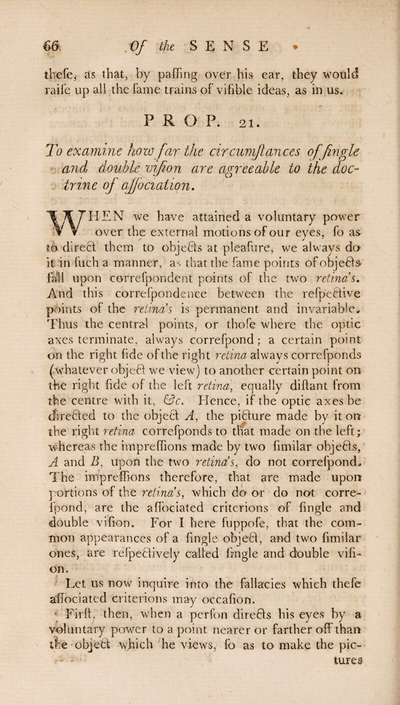 thefe,- as that, by palling over his ear, they would raife up all the fame trains of vifible ideas, as in us. PROP. 21. To examine koto far the circumfances of/ingle and double vifion are agreeable to the doc¬ trine of affociation. WHEN we have attained a voluntary power over the external motions of our eves, fo as to diredt them to objedls at pleafure, we always do it in fuch a manner, as that the fame points of objedls fall upon correfpondent points of the two retinas. And this correfpondence between the refpedlive points of the retinas is permanent and invariable* Thus the central points, or thofe where the optic axes terminate, always correfpond; a certain point on the right fide of the right retina always correfponds (whatever objedl we view) to another certain point on the right fide of the left retina, equally diflant from the centre with it, &c. Hence, if the optic axes be dire fled to the objedl A, the pidlure made by it on the right retina correfponds to that made on the left; whereas the impreffions made by two fmilar objedls, A and B, upon the two retinas, do not correfpond* The imprefions therefore, that are made upon portions of the retinas, which do or do not corre¬ fpond, are the afociated criterions of fingle and double vifion. For I here fuppofe, that the com¬ mon appearances of a fingle objedl, and two fimilar ones, are relpedlively called fingle and double vifi¬ on. Let us now inquire into the fallacies which thefe afociated criterions may occafion. Firfl, then, when a perfon diredls his eyes by a voluntary power to a point nearer or farther off than the objedl which he views, fo as to make the pic¬ tures