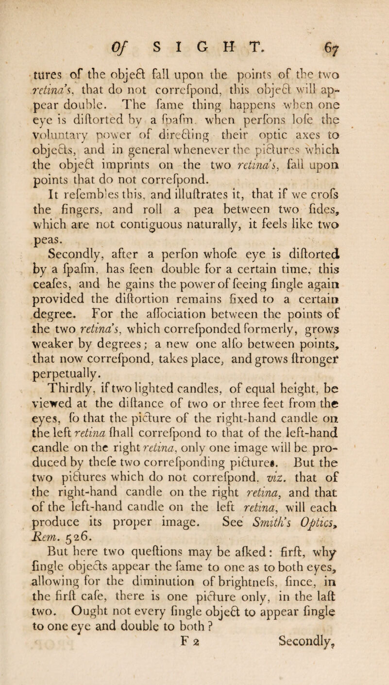 tures of the objeft; fall upon the points of the two retinas, that do not correfpond, this object will ap¬ pear double. The fame thing happens when one eye is diftorted by a fpafm when perfons lofe the Voluntary power of directing their optic axes to objects, and in general whenever the pictures which the object imprints on the two retinas, fall upon points that do not correfpond. It refembles this, and illultrates it, that if we crofs the fingers, and roll a pea between two tides, which are not contiguous naturally, it feels like two peas. Secondly, after a perfon whofe eye is diftorted by a fpafm, has feen double for a certain time, this ceafes, and he gains the power of feeing fingle again provided the diftortion remains fixed to a certain degree. For the affociation between the points of the two retinas, which correfpondedformerly, grows weaker by degrees; a new one alfo between points, that now correfpond, takes place, and grows ftrongef perpetually. Thirdly, if two lighted candles, of equal height, be viewed at the diftance of two or three feet from the eyes, fo that the picture of the right-hand candle on the left retina fhall correfpond to that of the left-hand candle on the right retina, only one image will be pro¬ duced by thefe two correfponding picture#. But the two pictures which do not correfpond. viz. that of the right-hand candle on the right retina, and that of the left-hand candle on the left retina, will each produce its proper image. See Smit/is Optics, Rem. 526. But here two queflions may be afked: firft, why fingle objects appear the fame to one as to both eyes, allowing for the diminution of brightnefs, fince, in the firft cafe, there is one picture only, in the laft two. Ought not every fingle objeft to appear fingle to one eye and double to both ? F 2 Secondly,