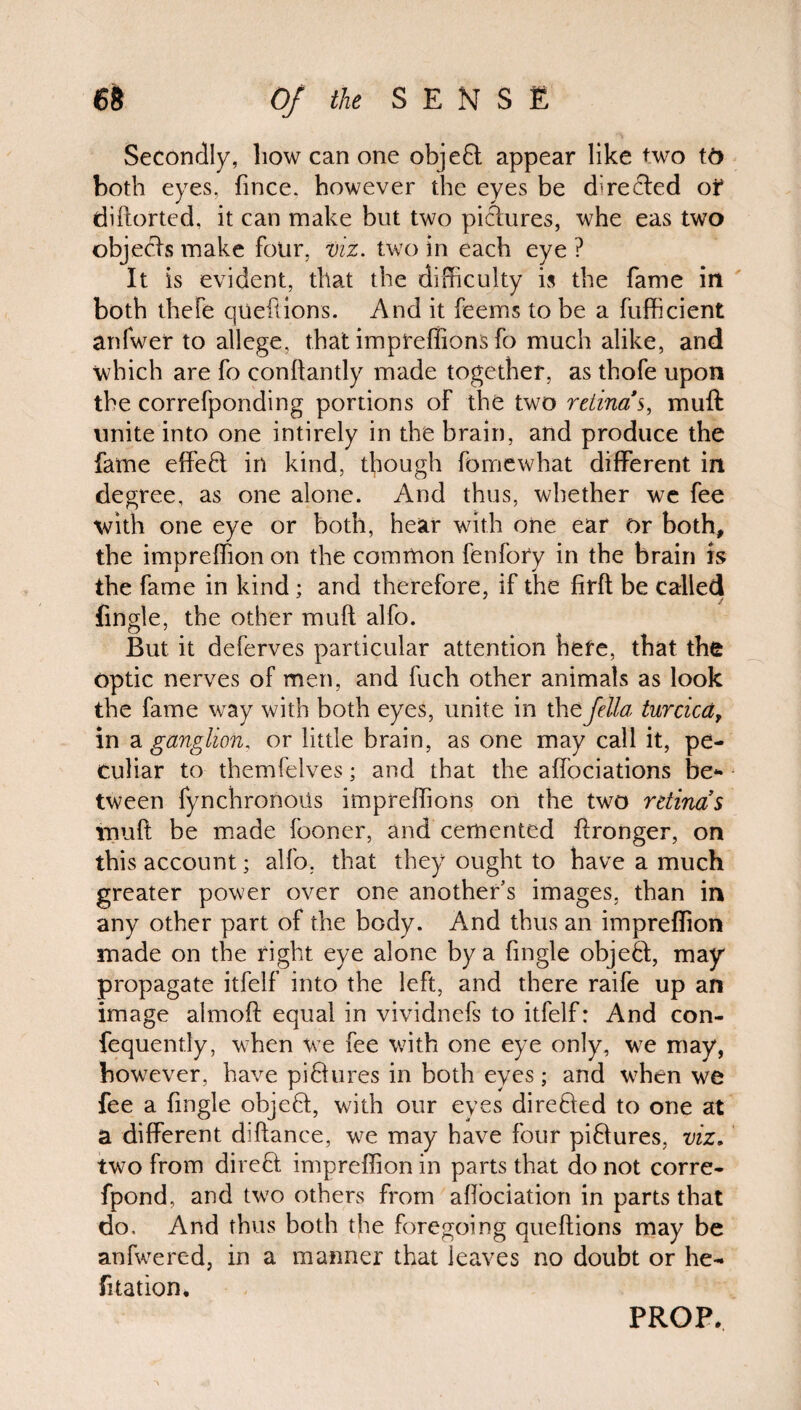 Secondly, how can one object appear like two to both eyes, fince. however the eyes be directed of diftorted, it can make but two pictures, whe eas two objects make four, viz. two in each eye ? It is evident, that the difficulty is the fame in both thefe queftions. And it feems to be a fufficient anfwer to allege, that impreffions fo much alike, and which are fo conltantly made together, as thofe upon the correfponding portions of the two retinas, mult: unite into one intirely in the brain, and produce the fame effeB in kind, though fomewhat different in degree, as one alone. And thus, whether we fee with one eye or both, hear with one ear or both, the impreffion on the common fenfory in the brain is the fame in kind; and therefore, if the firft be called {ingle, the other mull alfo. But it deferves particular attention here, that the optic nerves of men, and fuch other animals as look the fame way with both eyes, unite in the fella turcica, in a ganglion, or little brain, as one may call it, pe¬ culiar to themfelves; and that the affociations be¬ tween fynchronoiis impreffions on the two retina’s mult be made looner, and cemented flronger, on this account; alfo, that they ought to have a much greater power over one another’s images, than in any other part of the body. And thus an impreffion made on the right eye alone by a fingle objeB, may propagate itfelf into the left, and there raife up an image almoft equal in vividnefs to itfelf: And con- fequently, when we fee with one eye only, we may, however, have piBures in both eyes; and when we fee a fingle objeB, with our eyes direBed to one at a different diftance, we may have four piBures, viz. two from direB impreffion in parts that do not corre- fpond, and two others from aflociation in parts that do. And thus both the foregoing queftions may be anfwered, in a manner that leaves no doubt or he- fi tat ion* PROP.