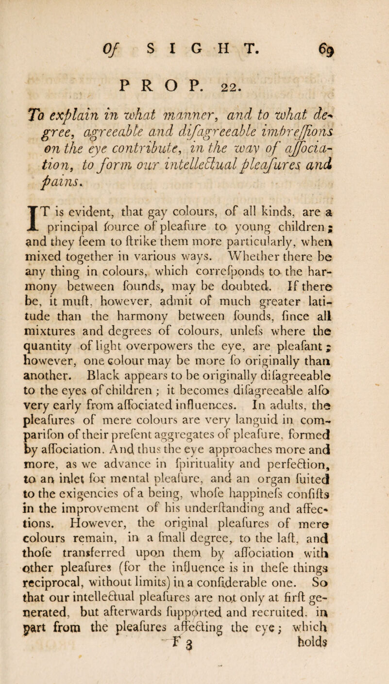 PROP. 22. To explain in what manner, and to what de* gree, agreeable and difagreeable imbre/Jions on the eye contribute, in the way of ajfoela¬ tion, to form our intellectual pleafures, and IT is evident, that gay colours, of all kinds, are a principal Source of pleafure to young children; and they feem to ftrike them more particularly, when mixed together in various ways. Whether there be any thing in colours, which correfponds to* the har¬ mony between founds, may be doubted. If there be, it muff, however, admit of much greater lati¬ tude than the harmony between founds, fince all mixtures and degrees of colours, unlefs where the quantity of light overpowers the eye, are pleafant ; however, one colour may be more fo originally than another. Black appears to be originally di{’agreeable to the eyes of children ; it becomes difagreeahle alfo very early from affociated influences. In adults, the pleafures of mere colours are very languid in com- parifon of their prefent aggregates of pleafure, formed by affociation. And thus the eye approaches more and more, as we advance in fpirituality and perfection, to. an inlet for mental pleafure, and an organ fuited to the exigencies of a being, whole happinefs confifts in the improvement of his underftanding and affec¬ tions. However, the original pleafures of mere colours remain, in a fmall degree, to the laft, and thofe transferred upon them by affociation with Other pleafures (for the influence is in thefe things reciprocal, without limits) in a confiderable one. So that our intelleClual pleafures are no,t only at firfl ge¬ nerated, but afterwards fuppprted and recruited, in part from the pleafures affecting the eye; which ~ f* 3 holds