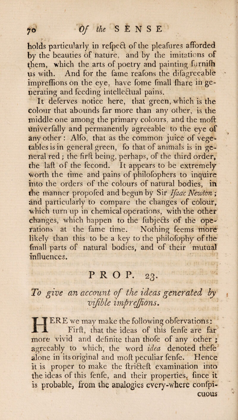 by the beauties of nature, and by the imitations of them, which the arts of poetry and painting furnifh us with. And for the fame reafons the difagreeable impreflions on the eye, have fome fmali fhare in ge¬ nerating and feeding intellectual pains. It deferves notice here, that green, which is the colour that abounds far more than any other, is the middle one among the primary colours, and the moft univerfally and permanently agreeable to the eye of any other : Alfo, that as the common juice of vege¬ tables is in general green, fo that of animals is in ge¬ neral red; the firft being, perhaps, of the third order, the laft of the fecond. It appears to be extremely worth the time and pains of philofophers to inquire into the orders of the colours of natural bodies, in the manner propofed and begun by Sir Ifaac Newton; and particularly to compare the changes of colour, which turn up in chemical operations, with the other changes, which happen to the fubjeCts of the ope¬ rations at the fame time. Nothing feems more likely than this to be a key to the phiiofophy of the fmali parts of natural bodies, and of their mutual influences. PROP, 23, To give an account of the ideas generated by vijible imprejjions. HERE we may make the following obfervations: Firfl, that the ideas of this fenfe are far more vivid and definite than thofe of any other ; agreeably to which, the word idea denoted thefe alone in its original and moft peculiar fenfe. Hence it is proper to make the ftriCteft examination into the ideas of this fenfe, and their properties^ fince it is probable, from the analogies every-where confpi- cuous