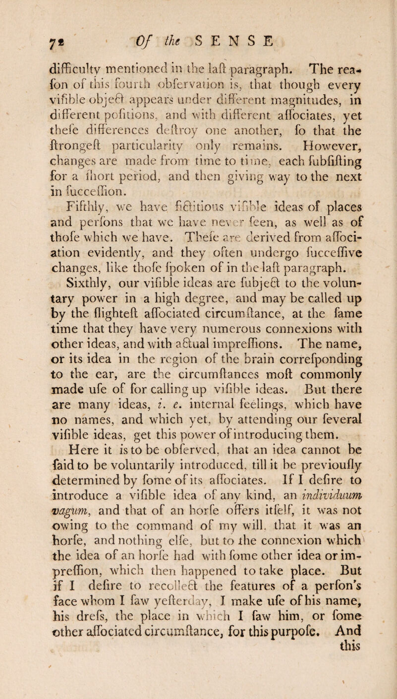 difficulty mentioned in the laft paragraph. The rea-* fon of this fourth obfervation is, that though every vifible objedf appears under different magnitudes, in different pofitions, and with different affociates, yet thefe differences deffroy one another, fo that the ftrongeft particularity only remains. However, changes are made from time to time, each fubfifting for a ihort period, and then giving way to the next in fucceffion. Fifthly, we have fidhtious vifible ideas of places and perfons that we have never feen, as well as of thofe which we have. Thefe are derived from affioci- ation evidently, and they often undergo fjcceflive changes, like thofe fpoken of in the lafi paragraph. Sixthly, our vifible ideas are fubjedt to the volun¬ tary power in a high degree, and may be called up by the flighted: affociated circumftance, at the fame time that they have very numerous connexions with other ideas, and with adtual impreffions. The name, or its idea in the region of the brain correfponding to the ear, are the circumftances moft commonly made ufe of for calling up vifible ideas. But there are many ideas, i. e. internal feelings, which have no names, and which yet, by attending our feveral vifible ideas, get this power of introducing them. Here it is to be obferved, that an idea cannot be faid to be voluntarily introduced, till it be previoufly determined by fome of its affociates. If I defire to introduce a vifible idea of any kind, an individuum vagum, and that of an horfe offers itfelf, it was not owing to the command of my will, that it was an horfe, and nothing elfe, but to the connexion which the idea of an horfe had with fome other idea or im- preflion, which then happened to take place. But if I defire to recoiled! the features of a perfon's face whom I faw yefterday, I make ufe of his name, his drefs, the place in which I faw him, or fome other affociated circumftance, for this purpofe. And this