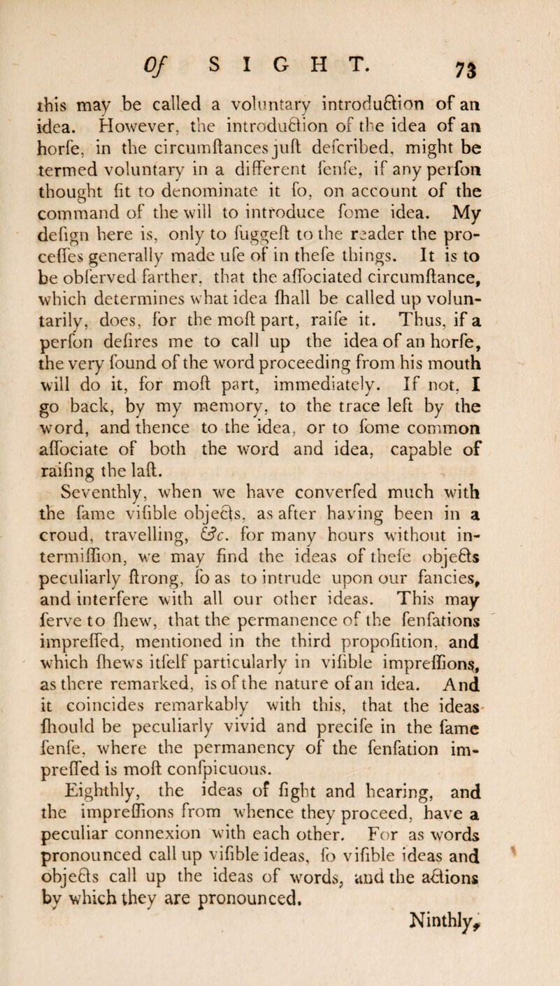 this may be called a voluntary introdu&ion of an idea. However, the introduction of the idea of an horfe, in the circumftances juft defcribed, might be termed voluntary in a different fenfe, if any perfon thought fit to denominate it fo, on account of the command of the will to introduce fome idea. My defign here is, only to fuggeft to the reader the pro- ceffes generally made ufe of in thefe things. It is to be oblerved farther, that the affociated circumftance, which determines what idea {hall be called up volun¬ tarily, does, for the moft part, raife it. Thus, if a perfon defires me to call up the idea of an horfe, the very found of the word proceeding from his mouth will do it, for moft part, immediately. If not, I go back, by my memory, to the trace left by the word, and thence to the idea, or to fome common affociate of both the word and idea, capable of raifing the laft. Seventhly, when we have converfed much with the fame vifible objects, as after haying been in a croud, travelling, &c. for many hours without in- termiffion, we may find the ideas of thefe objedls peculiarly ftrong, fo as to intrude upon our fancies, and interfere with all our other ideas. This may ferve to {hew, that the permanence of the fenfations impreffed, mentioned in the third propofition, and which {hews itfelf particularly in vilible impreffions, as there remarked, is of the nature of an idea. And it coincides remarkably with this, that the ideas- fhould be peculiarly vivid and precife in the fame fenfe, where the permanency of the fenfation im¬ preffed is moft confpicuous. Eighthly, the ideas of fight and hearing, and the impreffions from whence they proceed, have a peculiar connexion with each other. For as words pronounced call up vifible ideas, fo vifible ideas and objedls call up the ideas of words, and the a&ions by which they are pronounced. Ninthly,