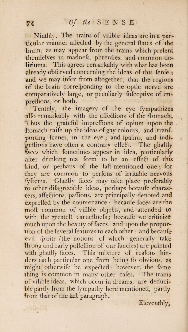 Ninthly, The trains of vifible ideas are in a par¬ ticular manner affe&ed by the general hates of the brain, as may appear from the trains which prefent themfelves in madnefs, phrenfies, and common de¬ liriums. This agrees remarkably with what has been already obferved concerning the ideas of this fenfe ; and we may infer from altogether, that the regions of the brain correfponding to the optic nerve are comparatively large, or peculiarly fufceptive of im- preffions, or both. Tenthly, the imagery of the eye fympathizes alfo remarkably with the affetfions of the ftomach0 Thus the grateful impreflions of opium upon the ftomach raife up the ideas of gay colours, and tranf- porting fcenes, in the eye ; and fpafms, and indi- geftions have often a contrary effeff. The ghaftly faces which fometimes appear in idea, particularly after drinking tea. feem to be an effect of this kind, or perhaps of the laft-mentioned one ; for they are common to perfons of irritable nervous fyftems. Ghaltly faces may take place preferably to other difagreeable ideas, perhaps becaufe charac¬ ters, affeftions, paffions, are principally denoted and expreffed by the countenance ; becaufe faces are the moft common of vifible objefts, and attended to with the greateft earneftnefs; becaufe we criticize much upon the beauty of faces, and upon the propor¬ tion of the feveral features to each other ; and becaufe evil fpirits (the notions of which generally take ftrong and early poffeffion of our fancies) are painted with ghaftly faces. This mixture of reafons hin¬ ders each particular one from being fo obvious, as might otherwife be expefled; however, the fame thing is common in many other cafes. The trains of vifible ideas, which occur in dreams, are deduci- ble partly from the fympathy here mentioned, partly from that of the laft paragraph. Eleventhly,