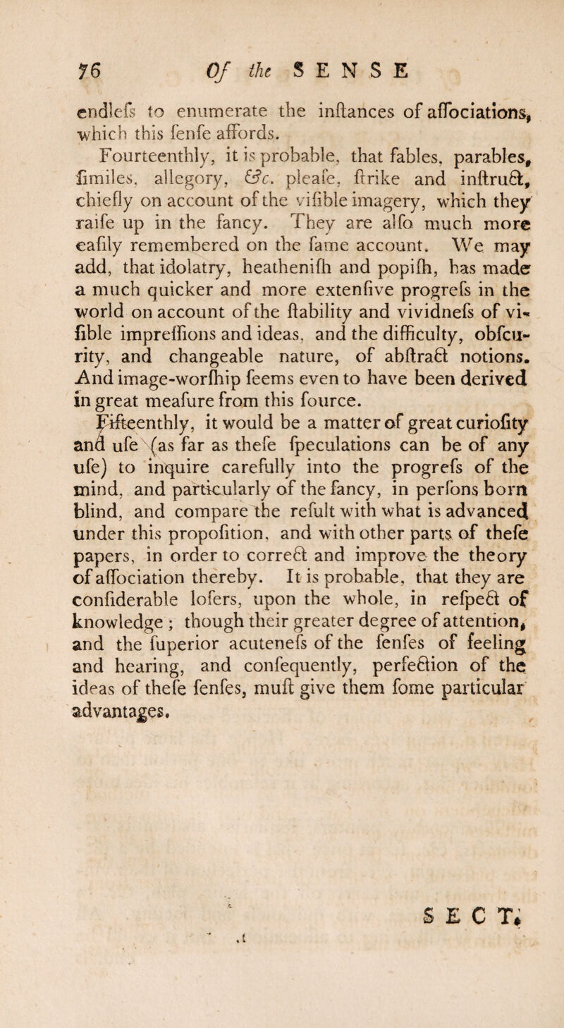 cndlefs to enumerate the inflances of affociations, which this fenfe affords. Fourteenthly, it is probable, that fables, parables, fimiles. allegory, &c. pleafe, hr ike and inftru8:, chiefly on account of the viAble imagery, which they raife up in the fancy. They are alfo much more eafily remembered on the fame account. We may add, that idolatry, heathenifh and popifh, has made a much quicker and more extenfive progrefs in the world on account of the ftability and vividnefs of vi- fible impreflfions and ideas, and the difficulty, obfeu- rity, and changeable nature, of abftraft notions. And image-worfhip feems even to have been derived in great meafure from this fource. fifteenthly, it would be a matter of great curiofity ufe {as far as thefe fpeculations can be of any ufe) to inquire carefully into the progrefs of the mind, and particularly of the fancy, in perfons born blind, and compare the refult with what is advanced under this propofition. and with other parts of thefe papers, in order to correct and improve the theory of affociation thereby. It is probable, that they are confiderable lofers, upon the whole, in refpeft; of knowledge ; though their greater degree of attention, and the fuperior acutenefs of the fenfes of feeling and hearing, and confequently, perfe&ion of the ideas of thefe fenfes, mull: give them fome particular advantages. «* sect;