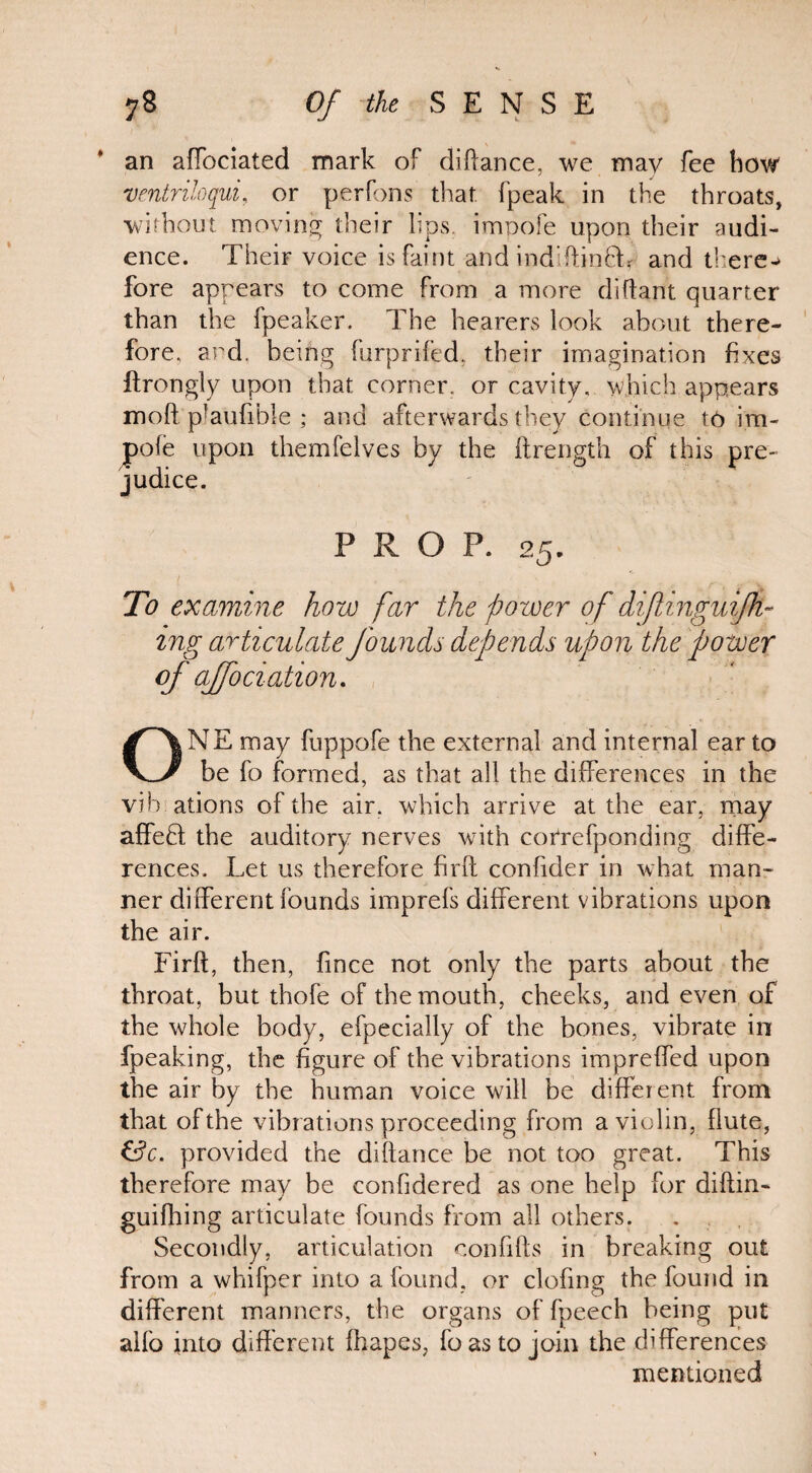 an afTociated mark of diflance, we may fee how ventriloqui, or perfons that fpeak in the throats, without moving their lips, impofe upon their audi¬ ence. Their voice is faint and indftinfL and there-* fore appears to come from a more diflant quarter than the fpeaker. The hearers look about there¬ fore, and. being furpriled, their imagination fixes ftrongly upon that corner, or cavity, which appears moft'plaulible ; and afterwards they continue to im¬ pofe upon themfelves by the ftrength of this pre¬ judice. PROP. 25. To examine how far the power of diflinguifh- ing articulate founds depends upon the power of affociation* ONE may fuppofe the external and internal ear to be fo formed, as that all the differences in the vib ations of the air. which arrive at the ear, may affedl the auditory nerves with correfponding diffe¬ rences, Let us therefore firfl confider in what man¬ ner different founds imprefs different vibrations upon the air. Firft, then, fince not only the parts about the throat, but thofe of the mouth, cheeks, and even of the whole body, efpecially of the bones, vibrate in fpeaking, the figure of the vibrations impreffed upon the air by the human voice will be different from that of the vibrations proceeding from a violin, flute, &c. provided the diflance be not too great. This therefore may be confidered as one help for diftin- guifhing articulate founds from all others. Secondly, articulation confiffs in breaking out from a whifper into a found, or clofing the found in different manners, the organs of fpeech being put aifo into different fhapes, fo as to join the differences mentioned
