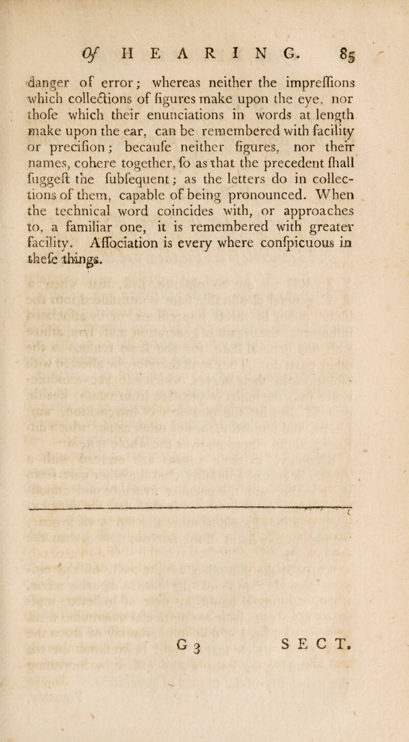 danger of error; whereas neither the impreftions which cohesions of figures make upon the eye,, nor thofe which their enunciations in words at length make upon the ear, can be remembered with facility or precifion; becaufe neither figures, nor therr names, cohere together, fo as that the precedent (hall fugged the fubfequent; as the letters do in collec¬ tions of them, capable of being pronounced. When the technical word coincides with, or approaches to, a familiar one, it is remembered with greater facility. Afiociation is every where confpicuous m thefe things. G 3 SECT, s