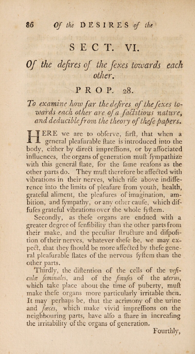 SECT. VI. Of the defires of the fexes towards each other. PROP. 28. To examine how far the defires of theJ'exes to¬ wards each other are of a factitious nature, and deducihlefrom the theory of thefe papers. J ¥ ERE we are to obferve, fir ft, that when a A A general pleafiirable ftate is introduced into the body, either by direB impreffions, or by affociated influences, the organs of generation muft fympathize with this general ftate, for the fame realons as the other parts do. They muft therefore be afteBed with vibrations in their nerves, which rife above indiffe¬ rence into the limits of pleafure froin youth, health, grateful aliment, the pleafures of imagination, am¬ bition, and fympathy, or any other caufe, which dif- fufes grateful vibrations over the whole fyftem. Secondly, as thefe organs are endued with a greater degree of fenfibility than the other parts from their make, and the peculiar ftruBure and difpofi- tion of their nerves, whatever thefe be, we may ex- pec!:, that they fhould be more affeefed by thefe gene¬ ral pleafurable ftates of the nervous iyftem than the other parts. Thirdly, the diftention of the cells of the veji- culce ferninales, and of the finufes of the uterus, which take place about the time of puberty, muft make thefe organs more particularly irritable then. It may perhaps be, that the acrimony of the urine and fcvces, which make vivid impreffions on the neighbouring parts, have alfo a fhare in increaftng the irritability of the organs of generation. Fourthly,