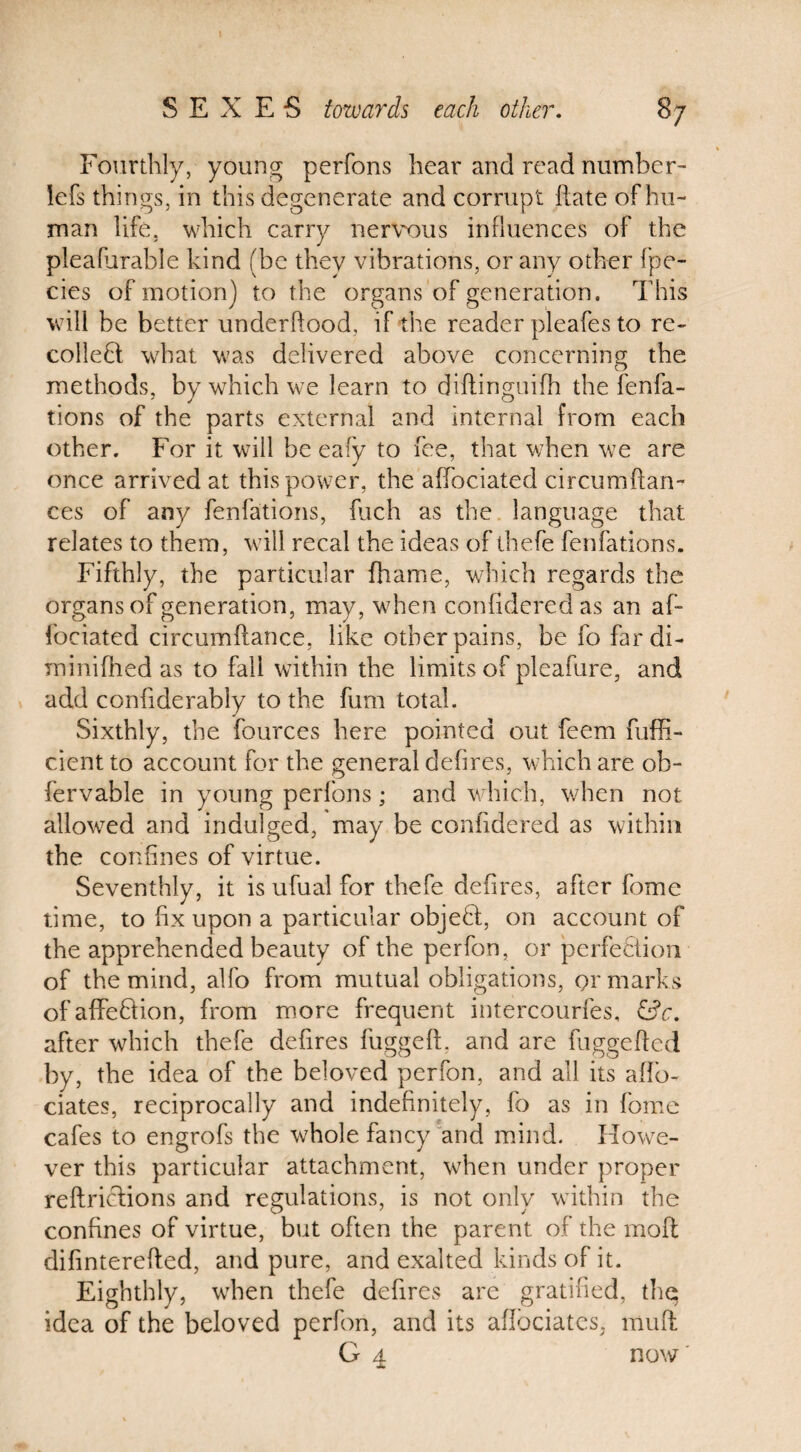 Fourthly, young perfons hear and read number- iefs thin gs, in this degenerate and corrupt {late of hu¬ man life, which carry nervous influences of the pleafurable kind (be they vibrations, or any other fpe- cies of motion) to the organs of generation. This will be better underftood, if the reader pleafes to re¬ collect what was delivered above concerning the methods, by which we learn to diflinguifh the fenfa- tions of the parts external and internal from each other. For it will be eafy to fee, that when we are once arrived at this power, the affociated circumftan- ces of any fenfations, (licit as the language that relates to them, will recal the ideas of thefe fenfations. Fifthly, the particular fhanie, which regards the organs of generation, may, when conildered as an af¬ fociated circumftance, like other pains, be fo fardi- rninifhed as to fall within the limits of pleafure, and add confiderably to the fum total. Sixthly, the fources here pointed out feem fuffi- cient to account for the general deh res, which are ob- fervable in young perfons; and which, when not allowed and indulged, may be confidered as within the confines of virtue. Seventhly, it is ufual for thefe defires, after fome time, to fix upon a particular objeCt, on account of the apprehended beauty of the perfon, or perfection of the mind, alfo from mutual obligations, or marks ofaffeCiion, from more frequent intercourfes, &c. after which thefe defires fuggeft, and are fuggefted by, the idea of the beloved perfon, and all its afib- ciates, reciprocally and indefinitely, fo as in fome cafes to engrofs the whole fancy and mind. Howe¬ ver this particular attachment, when under proper reftrictions and regulations, is not only within the confines of virtue, but often the parent of the molt difinterefted, and pure, and exalted kinds of it. Eighthly, when thefe defires are gratified, the idea of the beloved perfon, and its aflociates, mu ft G 4 now'