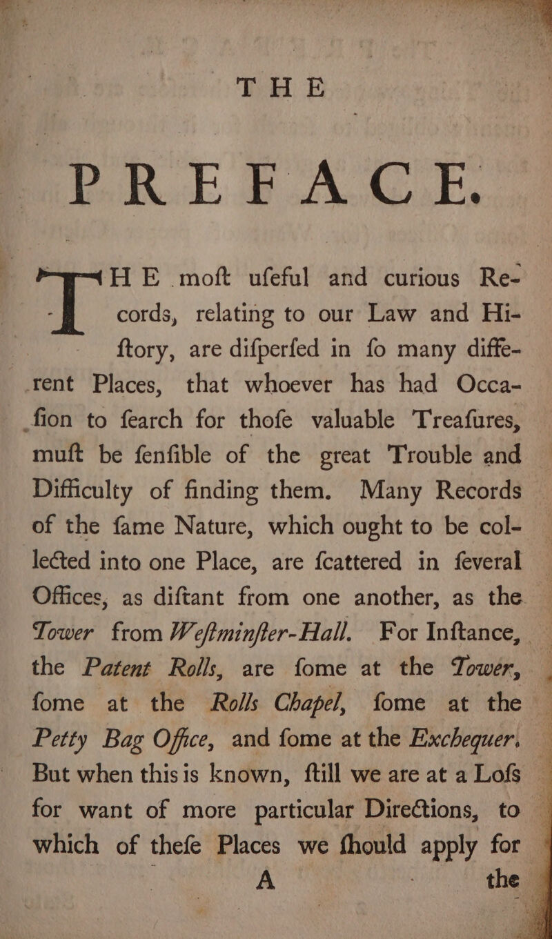 Pek Te PACE : * H E moft ufeful and curious Re- ay cords, relating to our Law and Hi- ftory, are difperfed in fo many diffe- tent Places, that whoever has had Occa- fion to fearch for thofe valuable Treafures, muft be fenfible of the great Trouble and Difficulty of finding them. Many Records of the fame Nature, which ought to be col- leéted into one Place, are fcattered in feveral Offices, as diftant from one another, as the. Tower from Weftminfter-Hall, For Inftance, the Patent Rolls, are fome at the Tower, fome at the Rolls Chapel, fome at the — Petty Bag Office, and fome at the Exchequer, — But when thisis known, ftill we are at a Lofs ‘ for want of more particular DireGtions, to — which of thefe Places we fhould apply for
