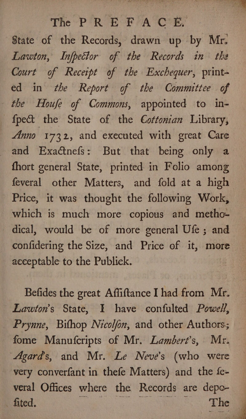 The PREP AOR, State of the Records, drawn up by Mr. Lawton, Infpector of the Records in the Court of Receipt of the Exchequer, print- ed in ¢he Report of the Committee of the Houfe of Commons, appointed to in- {pect the State of the C€oftonzan Library, Anno 1732, and executed with great Care and Exactnefs: But that being only a fhort general State, printed in Folio among Price, it was thought the following Work, which is much more copious and metho- dical, would be of more general Ufe ; and confidering the Size, and Price of it, more acceptable to the Publick. Befides the great Affiftance I had from Mr. Lawton’s State, I have confulted Powell, Prynne, Bithop Nicolfon, and other Authors; fome Manufcripts of Mr. Lambert's, Mr. Agards, and Mr. Le Neves (who were very converfant in thefe Matters) and the fe- veral Offices where the Records are depo-