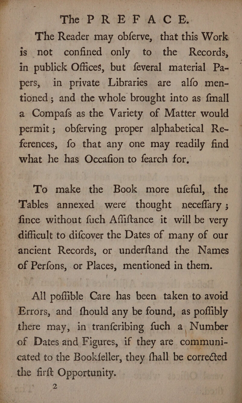 ... ae ia Th PREFACE, is not confined only to the Records, in publick Offices, but feveral material Pa- pers, in private Libraries are alfo men- tioned ; and the whole brought into as {mall a Compafs as the Variety of Matter would permit; obferving proper alphabetical Re- ferences, fo that any one may readily find what he has Occafion to fearch for, To make the Book more ufeful, the Tables annexed were thought neceflary ; fince without fuch Affiftance it will be very difficult to difcover the Dates of many of our ancient Records, or underftand the Names of Perfons, or Places, mentioned in them. All poffible Care has been taken to avoid Errors, and fhould any be found, as poflibly there may, in tranfcribing fuch a Number of Dates and Figures, if they are communi- cated to the Bookfeller, they fhall be corrected 2