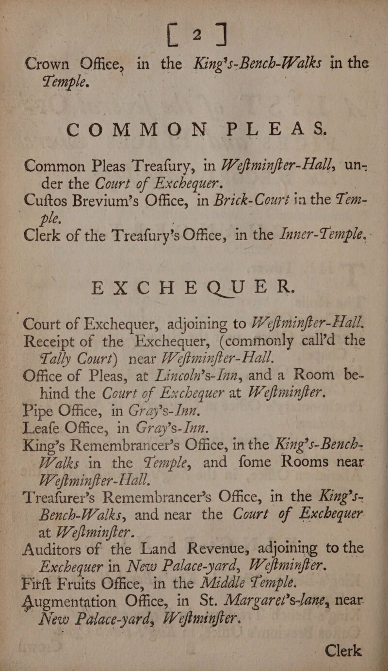 jak Crown Office, in the King's-Bench-Walks in the POMDle 3% ) COMMON PLEAS, Common Pleas Treafury, in We/tminfter-Hall, un- der the Court of Exchequer. | Cuftos Brevium’s Office, in Brick-Court in the Tem- ple. 3 Clerk of the Treafury’s Office, in the Jnner-Temple, EXCHEQUER. Court of Exchequer, adjoining to Wefiminfter-Hall, Receipt of the Exchequer, (commonly call’d the Tally Court) near Weftminfter-Hall. Office of Pleas, at Lincoln’s-Inn, and a Room be- hind the Court of Exchequer at Weftminjfter. Pipe Office, in Gray’s-Inn. Leafe Office, in Gray’s- Inn. King’s Remembrancer’s Office, in the King’s- Bench. Walks in the Temple, and fome Rooms near | Weftminfter-Hall. | Treafurer’s Remembrancer’s Office, in the King’s. Bench-Walks, and near the Court of Exchequer. — at Weftminjter. | Auditors of the Land Revenue, adjoining tothe — Exchequer in New Palace-yard, Weftminfter. Firft Fruits Office, in the Middle Temple. Augmentation Office, in St. Margarei’s-lane, near. New Palace-yard, Weftminfter. | Clerk ©