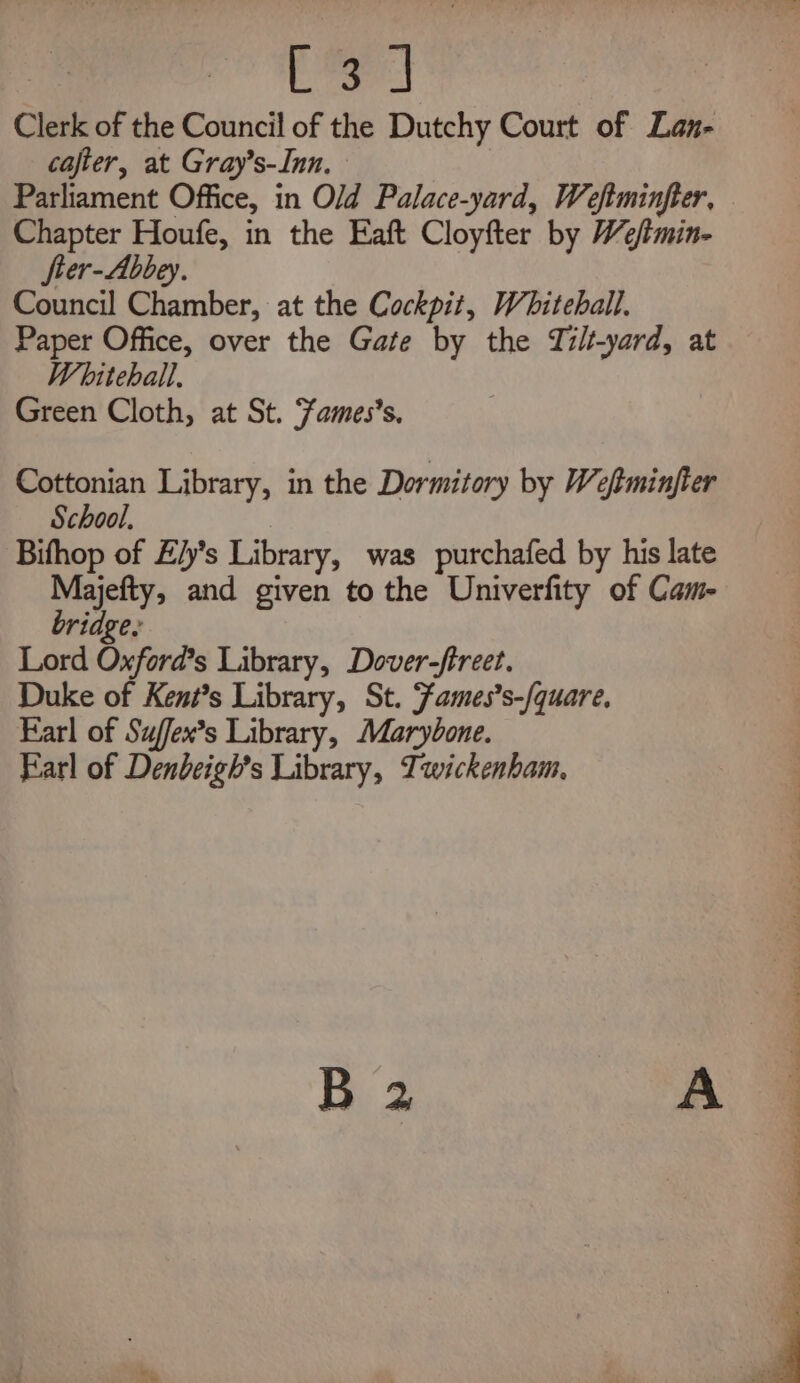 ee Clerk of the Council of the Dutchy Court of Lan- cafter, at Gray’s-Inn. Parliament Office, in Old Palace-yard, Weftminfter, Chapter Houfe, in the Eaft Cloyfter by We/tmin- fter-Abbey. Council Chamber, at the Cockpit, Whiteball. Paper Office, over the Gate by the Tilt-yard, at Whitehall. Green Cloth, at St. Zames’s. Cottonian Library, in the Dormitory by Weftminjter School, Bifhop of Z/y’s Library, was purchafed by his late Majefty, and given to the Univerfity of Cam- bridge: Lord Oxford’s Library, Dover-ftreet. Duke of Kent?s Library, St. Fames’s-/quare, Farl of Suffex’s Library, Marybone. Earl of Denbeigh’s Library, Twickenham. eae » Se . Pn ae ee SO ee ee ee ee ee ee ee ee