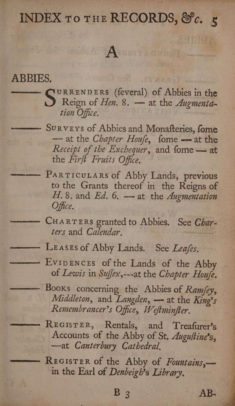 , b ’ INDEX To THz RECORDS, &amp;r. A ABBIES., ——— Q’URRENDERS (feveral). of Abbies in the S Reign of Hen. 8. — at the Augmenia- | tion Office. Surveys of Abbies and Monafteries, fome — at the Chapter Houfe, fome -= at the Receipt of the Exchequer, and fome— at the Firft Fruits Office. ParTicuLArs of Abby Lands, previous to the Grants thereof in the Reigns of H.8. and Ed. 6, — at the Augmentation Office. CHARTERS granted to Abbies. See Char- ters and Calendar. na Leases of Abby Lands. See Lea/es. Evipences of the Lands of the Abby of Lewis in Suffex,---at the Chapter Houfe. Books concerning the Abbies of Ram/ey, Middleton, and Langden, — at the King’s Remembrancer’s Office, Weftminfter. REGISTER, Rentals, and Treafurer’s Accounts of the Abby of St, duguftine’s, —at Canterbury Cathedral. REGISTER of the Abby of Fountains,— in the Earl of Dendbeigh’s Library. Boe AB-