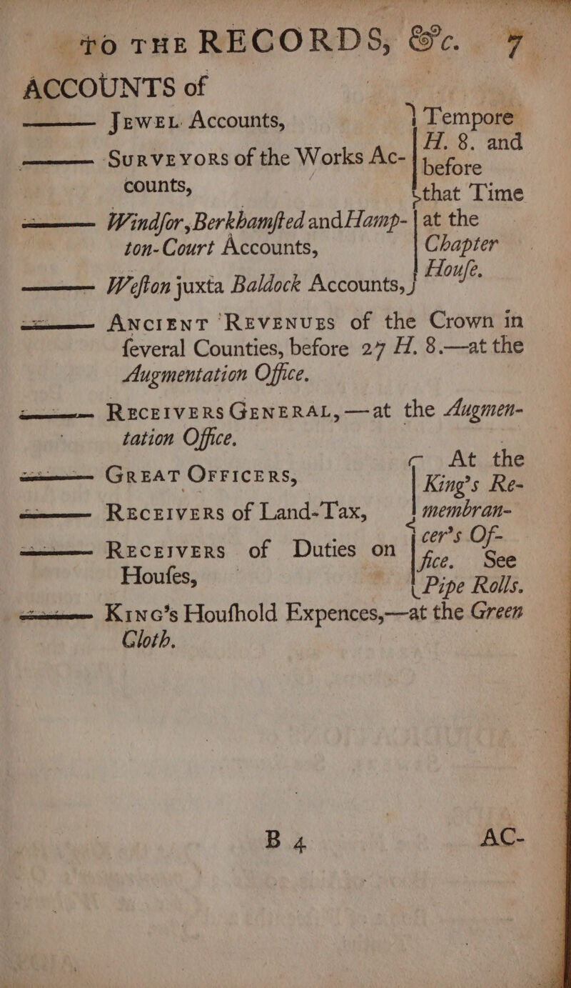 1 te Mails Bess gr: ’ 3 to ruz RECORDS, &amp;. 7 ACCOUNTS of : JeweE Accounts, | Tempore SURVEYORS of the Works Ac- Hs a and counts, be Time ——— Windsor, BerkhamJfted andHamp- | at the ton-Court Accounts, Chapter Houfe. EE W efton juxta Baldock Accounts, j aa—— ANCIENT REVENUES of the Crown in feveral Counties, before 27 H. 8.—at the Augmentation Office. a — RECEIVERS GENERAL, —at the Augmen- tation Office. aupiite tal | c At the a——— GREAT OFFICERS, King’s Re- eee RECEIVERS of Land-Tax, membran- b ) ; ———— Receivers of Duties on ae mr | Houfes, moO Pipe Reus. iam emmee Kinc’s Houfhold Expences,—at the Green Gloth.