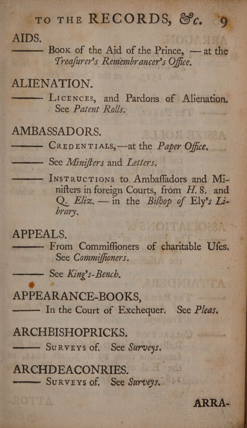 ¢ to THE RECORD S, Se, te AIDS. Be cere ki OY i Aa pr. ; Boox of the Aid of the Prince, — at the Treafurer’s Remembrancer’s Office. ALIENATION. Licences, and Pardons of Alienation. . See Patent Rolls. AMBASSADORS. CREDENTIALS, —at the Paper Office. See Minifters and Letters. InsTRucTIons to. Ambafladors and Mi- nifters in foreign Courts, from H. 8. and Q. £liz.—in the Bilbop f ae Ti- brary. APPEALS. From Patuvadioners of gia teh tc Utes, See Commiffioners. See King’s-Bench, = APPEARANCE-BOOKS, : In the Court of Exchequer. See Pleas. ARCHBISHOPRICKS. SuRveys of. See Surveys. - ARCHDEACONRIES. SuRVEys of, See Surveys... - ARRA- |