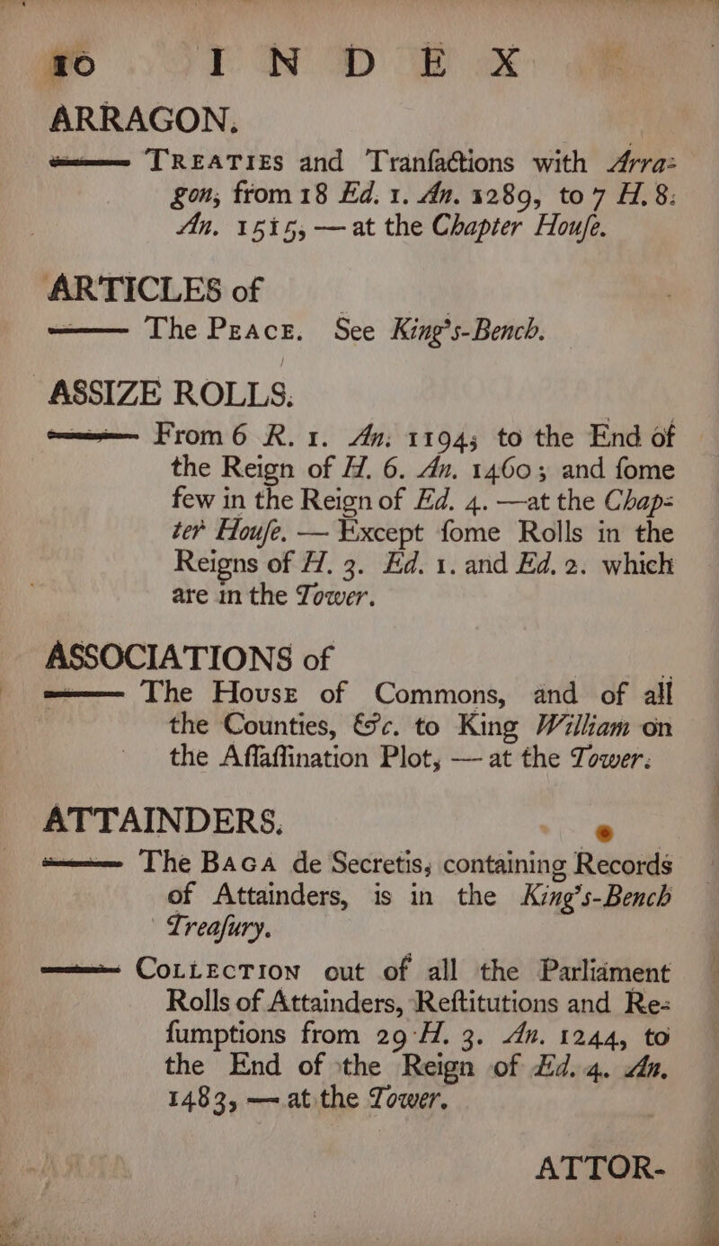 410 oN oD OD ok ae ARRAGON. sme TREATIES and Tranfactions with Arra: gon; from 18 Ed. 1. An. 1289, to7 H.8: An. 1515, —at the Chapter Houje. ARTICLES of | | —— The Peace. See King’s-Bench. oma From 6 R.1. An: 1194; to the End of the Reign of H. 6. dn. 1460; and fome few in the Reign of Ed. 4. —at the Chap= ter Houfe. — Except fome Rolls in the Reigns of H, 3. Ed. 1. and Ed, 2. which are in the Tower. ASSOCIATIONS of i e——— The House of Commons, and of all the Counties, &amp;c. to King William on the Affaffination Plot, — at the Tower: ATTAINDERS, ei umm The Baca de Secretis, containing Records of Attainders, is in the King’s-Bench | Lreafury. ——— CoLLecTion out of all the Parlidment Rolls of Attainders, Reftitutions and Re: fumptions from 29°H. 3. dn. 1244, to the End of the Reign of #d.4. du. 1483, — at the Tower. ATTOR-