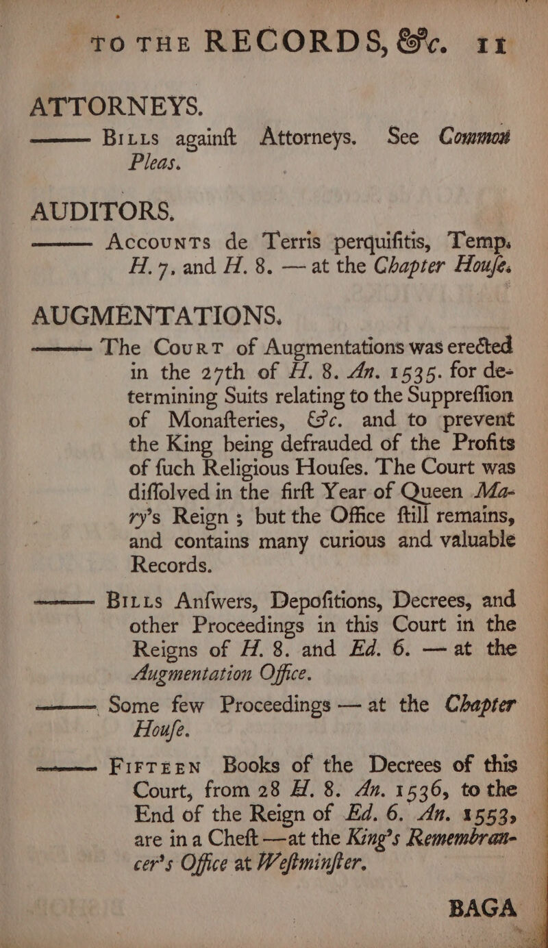 ATTORNEYS. Biiis againft Attorneys. See Common Pleas. AUDITORS. Accounts de Terris perquifitis, Temp. H.7, and H. 8. — at the Chapter Houje. AUGMENTATIONS. ——— The Court of Augmentations was erected in the 27th of H. 8. dn. 1535. for de- termining Suits relating to the Suppreffion of Monafteries, fc. and to prevent the King being defrauded of the Profits of fuch Religious Houfes. The Court was diffolved in the firft Year of Queen Ma- ry’s Reign ; but the Office ftill remains, and contains many curious and valuable Records. ————— Biris Anfwers, Depofitions, Decrees, and other Proceedings in this Court in the Reigns of H. 8. and Ed. 6. — at the Augmentation Office. —— Some few Proceedings — at the Chapter Houfe. a———- FirTEEN Books of the Decrees of this Court, from 28 A. 8. dn. 1536, tothe — End of the Reign of Ed. 6. dn. 1553, are ina Cheft —at the King’s Remembra- cer’s Office at Weftminfter.
