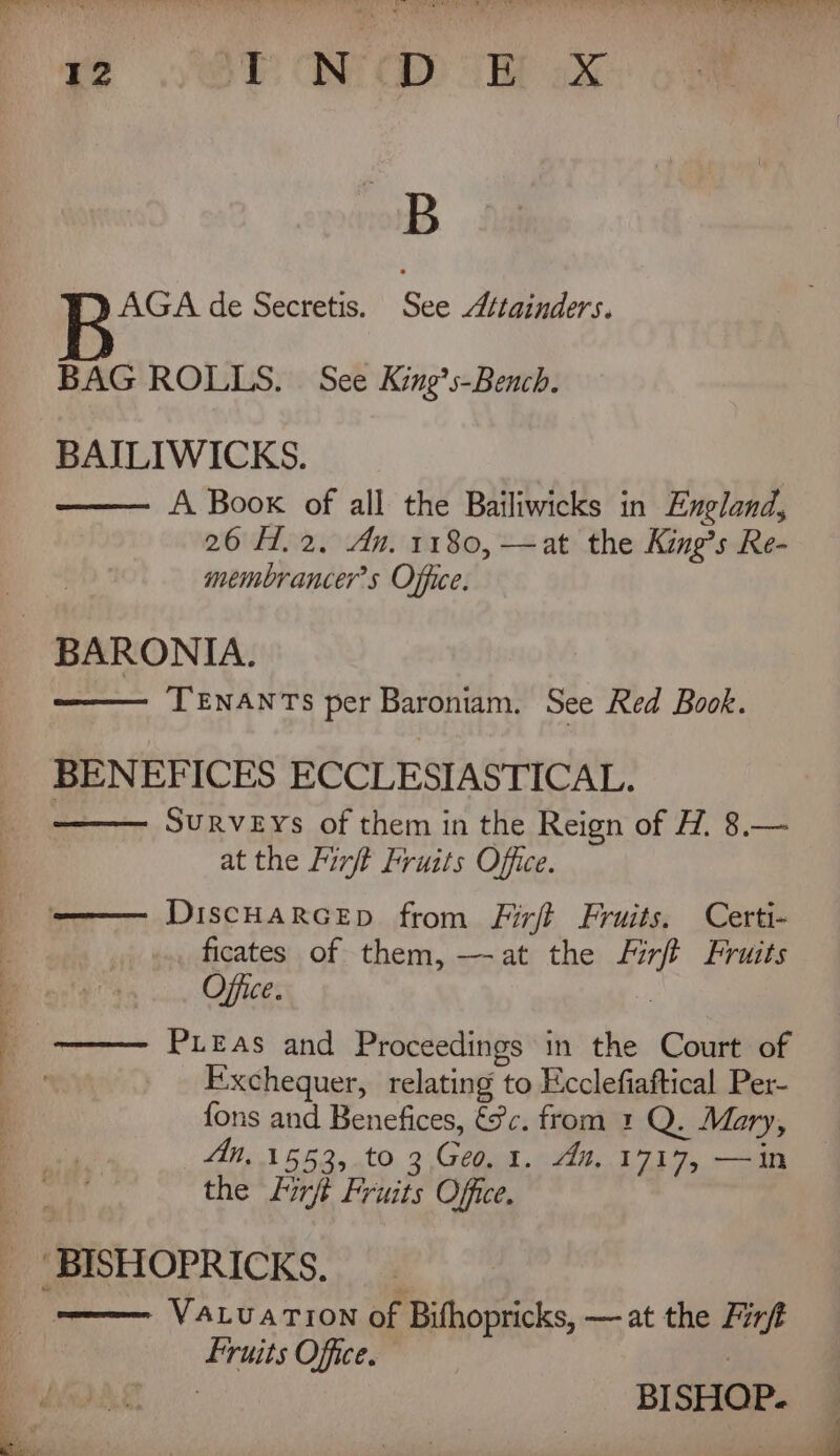 Ye yr CIN CID: a aX AGA de Secretis. See “tainders. BAG ROLLS. See King’s-Bench. BAILIWICKS. —— A Book of all the Bailiwicks in England, 26 H.2. An. 1180, —at the King’s Re- membrancer’s Office. _ BARONIA. —— TENANTS per Baroniam. See Red Book. BENEFICES ECCLESIASTICAL. SURVEYs of them in the Reign of H, 8.— at the Firft Fruits Office. ——— DiscHaRceEp from Firft Fruits. Certi- ficates of them, -—-at the Firft Fruits Office. Pieas and Proceedings in the Court of Exchequer, relating to Ecclefiaftical Per- fons and Benefices, é¢c. from 1 Q. Mary, Mn, 1553, to 3. Geo. 1. An. 1717, —in the Lirft Fruits Office. _ BISHOPRICKS. _ eee Vatuarion of Bifhopricks, — at the Finf fruits Office. BISHOP.
