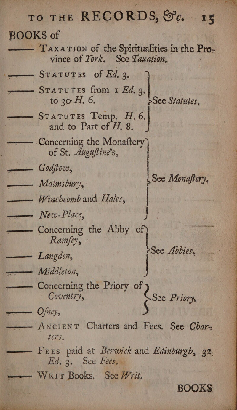 BOOKS of Taxation of the Spiritualities in the Pro. vince of York. See Taxation, STATUTES of Ed. 2, StatuTes from 1 Ed, 3, to 30 1. 6. see Statutes, Statutes Temp. H. 6. and to Part of H. 8. ‘Concerning the Monaftery) of St. Auguftine’s, ; —— Godfiow, —— Malmsbury, —— Winchcomband Hales, | ‘ | : See Monajtery, —— New-Place, ¥ Concerning the Abby of) pa Ramfey, esee Abbies, —— Langden, ——— Midleton, —— Concerning the Priory of ese Priory Coventry, aces Ojney, AncrienT Charters and Fees. See Char= ters. | —— Fees paid at lite and Edinburgh, 32. Hid. 3. See Fees ——— WRIT Books, See Writ. BOOKS ahh Cine” * a