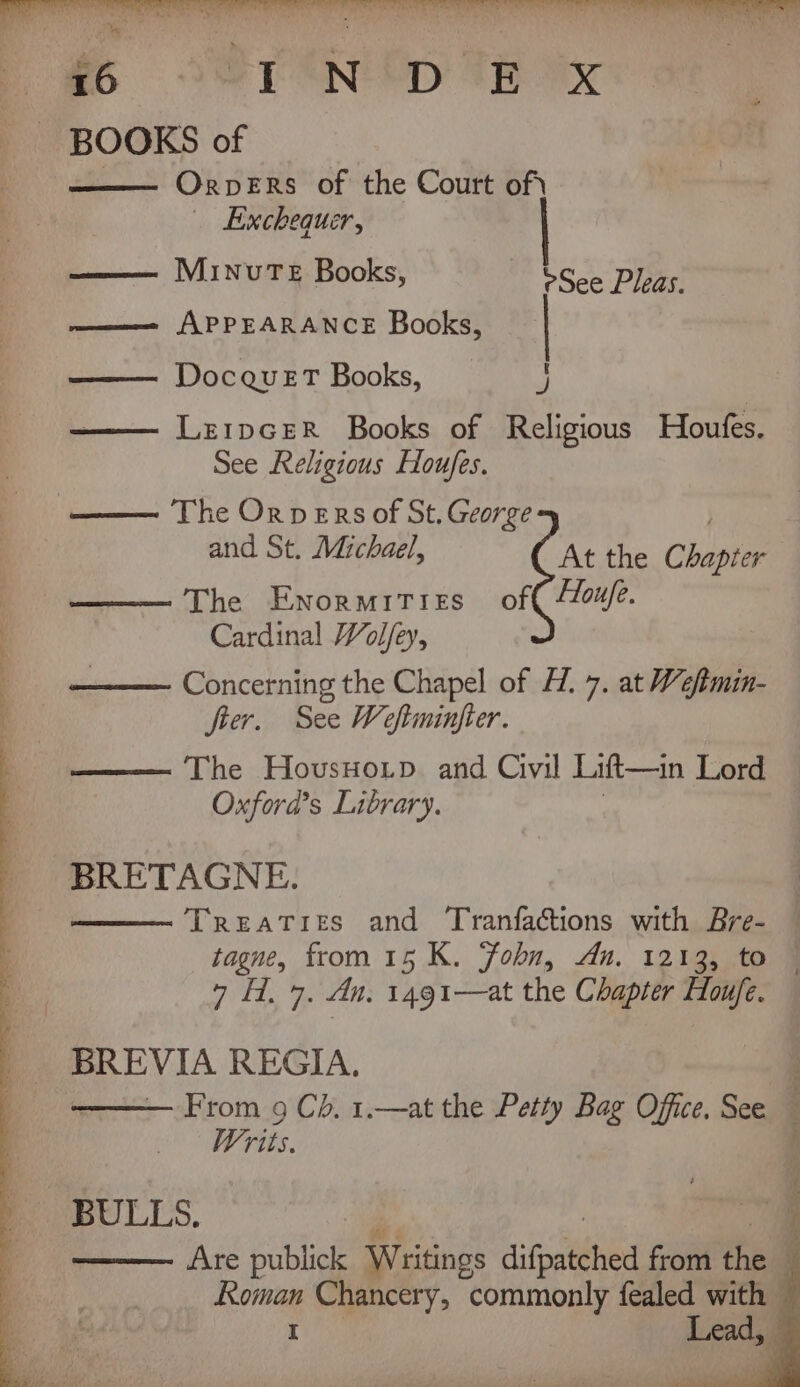 P26 OST AN OD TB Ox _ BOOKS of —— OrveErs of the Court of) Exchequer, —— Minute Books, eh TRG oy ——— APPEARANCE Books, DocauetT Books, I Le1pceER Books of Religious Houfes. See Religious Houfes. —— The Orvers of St. George | and St. Michael, At the Chapter —— The Enormities of /Z0u/e. Cardinal Wolfey, Concerning the Chapel of H. 7. at Weftmin- fter. See Weftminfter. The HovusHo.tp. and Civil Lift—in Lord Oxford’s Library. BRETAGNE. Treaties and Tranfactions with Bre- — tagne, from 15 K. Fobn, An. 1213, to — 7 H. 7. An. 1491—at the Chapter Hou/fe. BREVIA REGIA. From 9 Ch. 1.—at the Petty Bag Office. See Writs. A BULLS. —— Are publick Writings aiid soi thal Roman Chancery, commonly fealed with Lead, I