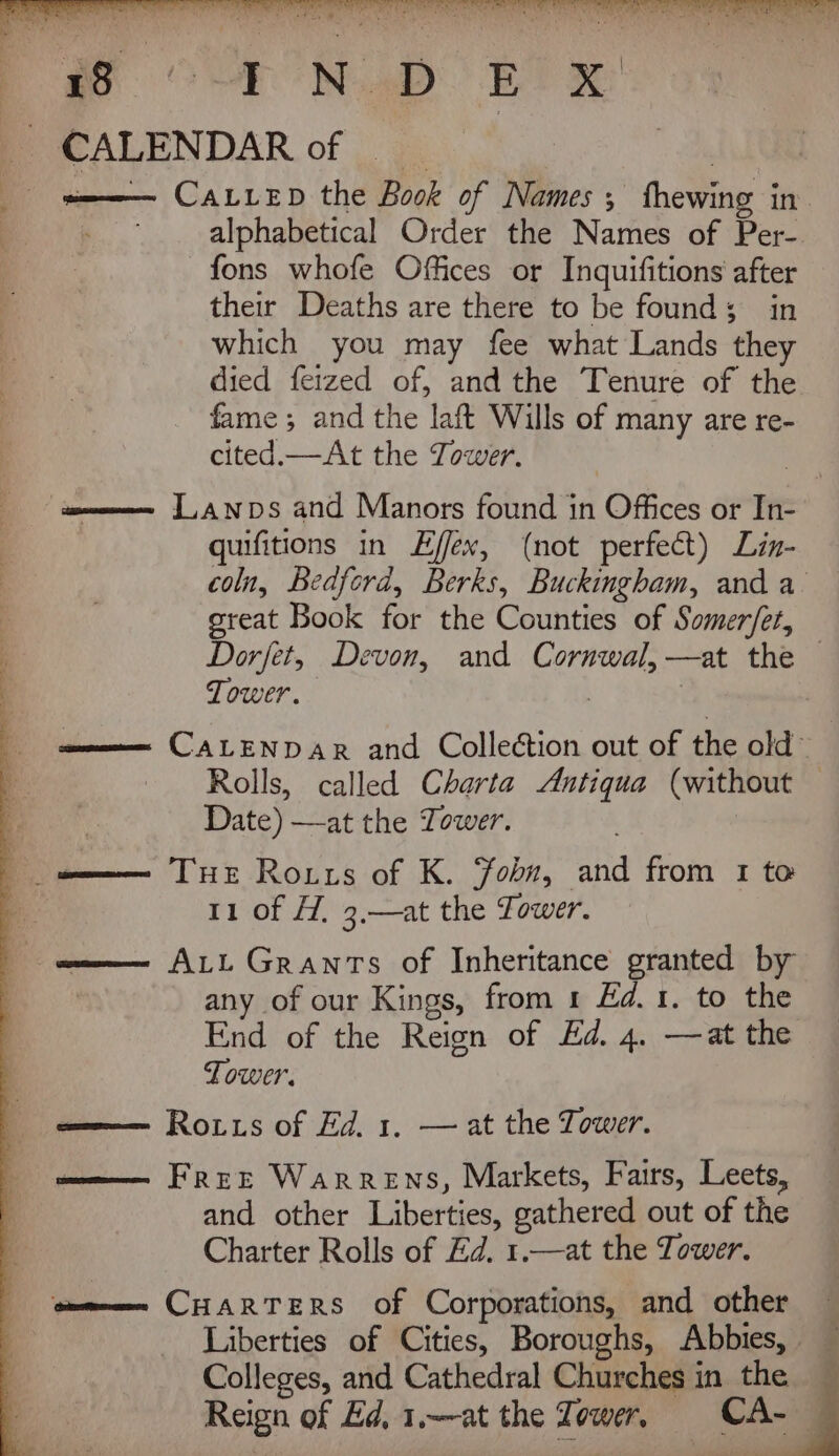 [ie OF ND BT CALENDAR of | wee Catiep the Book of Names, thewing in. — alphabetical Order the Names of Per-. fons whofe Offices or Inquifitions after their Deaths are there to be founds; in which you may fee what Lands they died fetzed of, and the Tenure of the fame ; and the laft Wills of many are re- cited.—At the Tower. tome J,anwps and Manors found in Offices or In- quifitions in Effex, (not perfect) Lin- coln, Bedford, Berks, Buckingham, and a great Book for the Counties of Somer/et, Dorfet, Devon, and Cornwal,—at the — Tower. | | wee CALENDAR and Collection out of the old~ Rolls, called Charta Antiqua (without | Date) —at the Tower. ge TH Ronis of K. Fobn, and from 1 to 11 of H, 3,—at the Tower. any of our Kings, from 1 Ed.1. to the End of the Reign of Ed. 4. —at the Tower. ame— Rois of Ed, 1, — at the Tower. ome FREE Warrens, Markets, Fairs, Leets, and other Liberties, gathered out of the Charter Rolls of Ed. 1.—at the Tower. ome CHARTERS of Corporations, and other Colleges, and Cathedral Churches in the Reign of Ed, 1.~at the re ower, CA- q