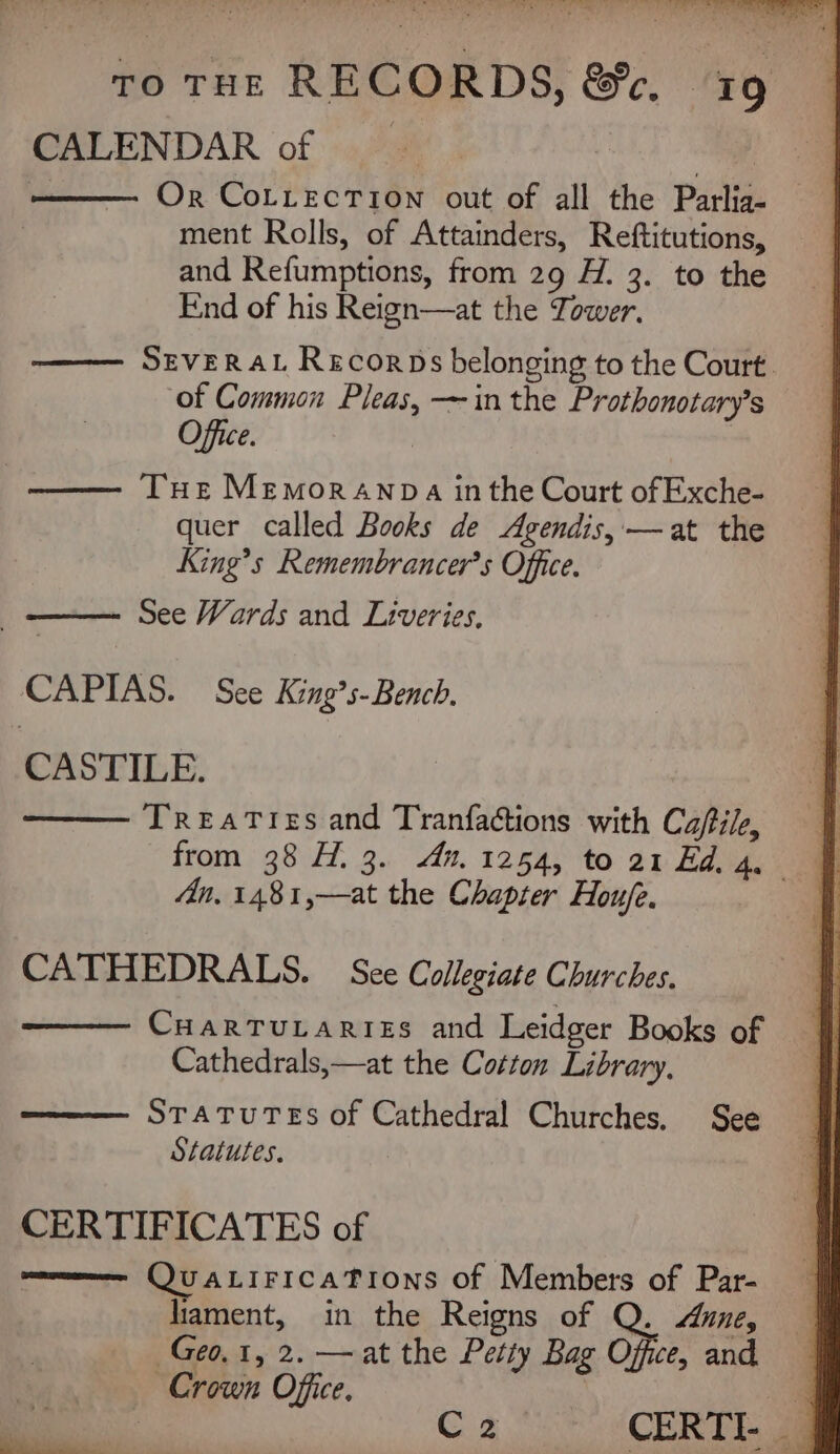 CALENDAR of padi. - Or CoLLectTion out of all the Parlig- ment Rolls, of Attainders, Reftitutions, and Refumptions, from 29 H. 3. to the End of his Reign—at the Tower, SEVERAL Recorps belonging to the Court. of Common Pleas, —in the Prothonotary’s Office. | | Tue Memoranpa in the Court of Exche- quer called Books de Agendis,—at the King’s Remembrancer’s Office. —— See Wards and Liveries, CAPIAS. See King’s- Bench. CASTILE. Treaties and Tranfactions with Ca/tile, An, 1481,—at the Chapter Houfe. CATHEDRALS. See Collegiate Churches. CHARTULARIES and Leidger Books of Cathedrals,—at the Cotton Library, STATUTES of Cathedral Churches. See Statutes. CERTIFICATES of omvmmee QUALIFICATIONS of Members of Par- lament, in the Reigns of Q. Aune, Geo, 1, 2. — at the Petty Bag Office, and Crown Office. a | C2 CERTI- on.