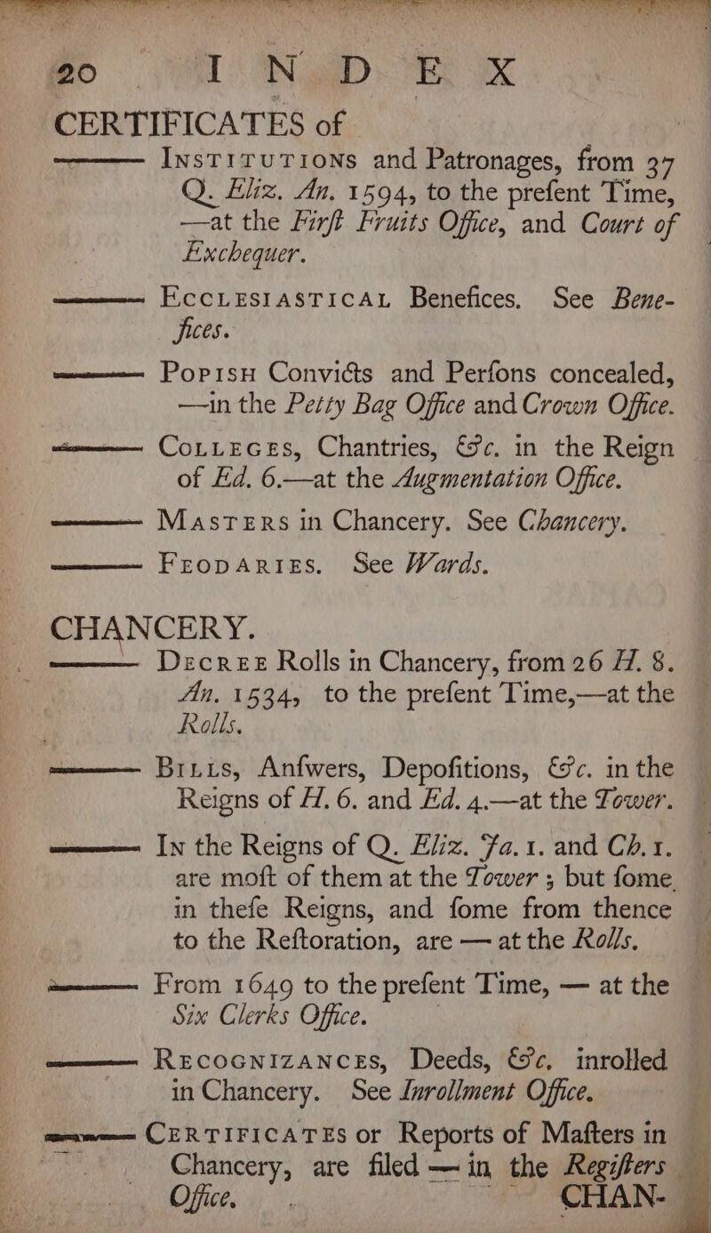 Pe eS a NG OS AR, eS ee ae Re copy RR Nee eRe we Re Pe a Wa ie CERTIFICATES of InstiruTions and Patronages, from 37 Q. Eliz, An. 1594, to the prefent Time, —at the Finft Fruits Office, and Court of Exchequer. EccLESIASTICAL Benefices. See Bene- Sices. Popisu Conviéts and Perfons concealed, —in the Pet‘y Bag Office and Crown Office. women CoLLEGES, Chantries, &amp;c. in the Reign of Ed. 6.—at the Augmentation Office. —- Masters in Chancery. See Chancery. FEopDARIES. See Wards. ~~ CHANCERY. - =_— Decree Rolls in Chancery, from 26 7. 8. fin. 1534, to the prefent Time,—at the Rolls. Brixs, Anfwers, Depofitions, €&amp;c. in the Reigns of f/. 6. and Ed. 4.—at the Tower. mame In the Reigns of Q. Eliz. ‘Fa.1. and Ch. 1. are moft of them at the Tower ; but fome. in thefe Reigns, and fome from thence to the Reftoration, are — at the Ro//s. me—— From 1649 to the prefent Time, — at the Six Clerks Office. | RECOGNIZANCES, Deeds, €&amp;c, inrolled in Chancery. See Lurollment Office. | orvmeem CERTIFICATES or Reports of Maftersin _ _ Chancery, are filed —in the Regifters Ao bee 4h; eo CHAN-e