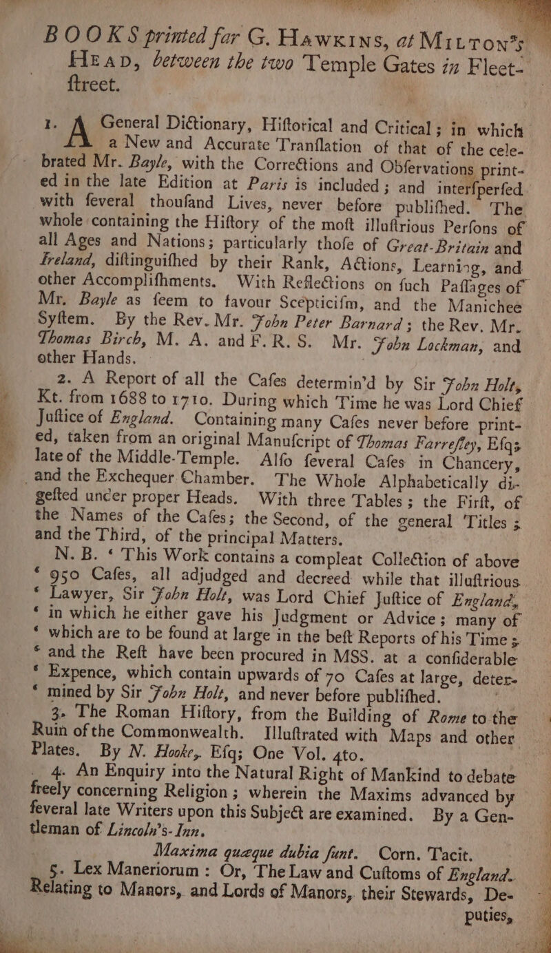 BOOKS printed far G. Hawkins, ot M1 LTON’S Heap, between the two Temple Gates iz Fleet- {treet. ‘y aa I. A General Ditionary, Hiftorical and Critical; in which a New and Accurate Tranflation of that of the cele. - brated Mr. Bayle, with the Corre€tions and Obfervations print- ed in the late Edition at Paris is included; and inter perfed with feveral thoufand Lives, never before publifhed. The whole containing the Hiftory of the moft illufrious Perfons of all Ages and Nations; particularly thofe of Great-Britain and freland, diftinguifhed by their Rank, Aétions, Learning, and other Accomplifhments. With RefleCtions on {uch Paflages of Mr, Bayle as feem to favour Scepticifm, and the Manichee Syftem. By the Rev. Mr. Fobn Peter Barnard; the Rev. Mr. Thomas Birch, M. A. and F.R.S. Mr. Fobn Lockman, and other Hands. | 2. A Report of all the Cafes determin’d by Sir Fohx Holt, Kt. from 1688 to r710. During which Time he was Lord Chief Juftice of England. Containing many Cafes never before print- ed, taken from an original Manufcript of Thomas Farrefley, Efgs _ late of the Middle-Temple. Alfo feveral Cafes in Chancery, _ _ and the Exchequer Chamber. The Whole Alphabetically di- gefted uncer proper Heads. With three Tables; the Firit, of the Names of the Cafes; the Second, of the general ‘Titles 5 and the Third, of the principal Matters. N. B. ‘ This Work contains a compleat Collection of above * 950 Cafes, all adjudged and decreed while that illuftrious * Lawyer, Sir Fohn Holt, was Lord Chief Juftice of England, * in which he either gave his Judgment or Advice ; many of * which are to be found at large in the beft Reports of his Time ; * and the Reft have been procured in MSS. at a confiderable * Expence, which contain upwards of 70 Cafes at large, deter- * mined by Sir ‘ohn Holt, and never before publithed. 3.4 3. The Roman Hiftory, from the Building of Rometothe Ruin of the Commonwealth. TIlluftrated with Maps and other Plates. By N. Hooke, Efg; One Vol. 4to. : _ 4- An Enquiry into the Natural Right of Mankind to debate freely concerning Religion ; wherein the Maxims advanced by feveral late Writers upon this Subject areexamined. ByaGen- tleman of Lincoln’s- Inn. Maxima queque dubia funt. Corn. Tacit. 5. Lex Maneriorum : Or, ‘The Law and Cuftoms of England. Relating to Manors, and Lords of Manors, their Stewards, De- puties,