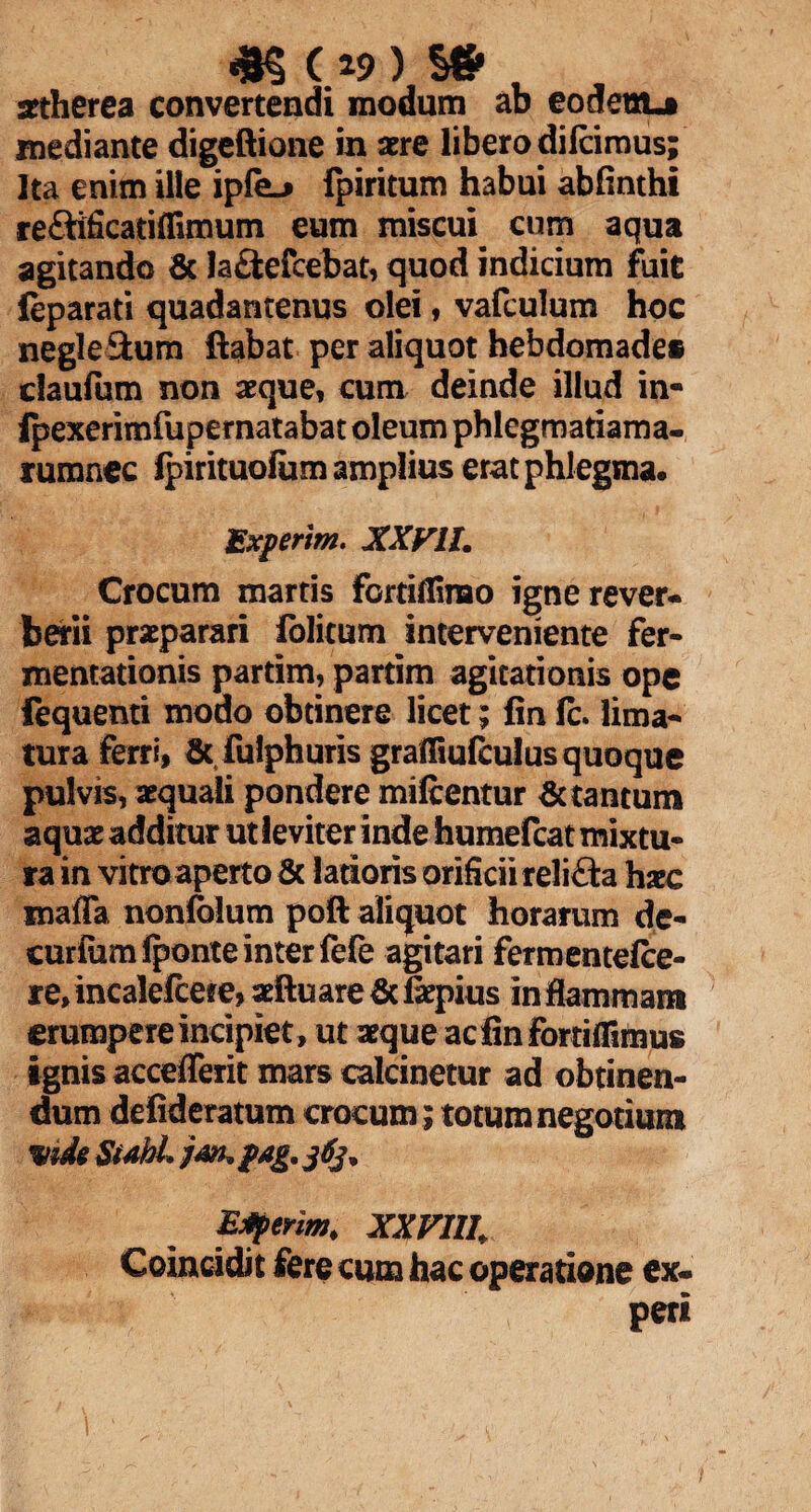 <K (39) s» setherea convertendi modum ab eodem-t mediante digeftione in aere libero dilcimus; Ita enim ille ipfe^ fpiritum habui abfinthi reflificatiffimum eum miscui cum aqua agitando & la£tefcebat, quod indicium fuit feparati quadantenus olei, vafculum hoc negle&um ftabat per aliquot hebdomades cfaulum non aeque, cum deinde illud in- Ipexerimfupernatabat oleum phlegmatiama- rumnec Ipirituolum amplius erat phlegma. Experim. XXVIL Crocum marris fortiflinao igne rever- berii praeparari folitum interveniente fer- memationis partim, partim agitationis ope fequenti modo obtinere licet; fin Ic. lima¬ tura ferri, & fulphuris grafliufculus quoque pulvis, aequali pondere miftentur Sc tantum aquae additur ut leviter inde humefcat mixtu¬ ra in vitro aperto & latioris orificii reli&a haec maffa nonfolum poft aliquot horarum de¬ curiam Iponte inter fefe agitari fermentelce- re» incaleicere, aeftuare Sc faepius in flammam erumpere incipiet , ut aeque acfinfortiflimus ignis acceflerit mars calcinetur ad obtinen¬ dum defideratum crocum ; totum negotium mde Subi jm. pag. jtij* Eferim. XXFIII. Coincidit fere cum hac operatione ex- peri