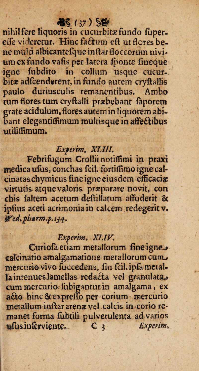 «§(J7) S* nihil fere liquoris in cucurbita? fundo fuper- efie videretur. Hinc fa£ium eft ut flores be¬ ne multi albicantefque inftar floccorum nivi- um ex fundo vafis per latera (ponte fineque igne fubdito in collum usque cucur¬ bitae adfcenderent, in fundo autem cryftallis paulo duriusculis remanentibus. Ambo tum flores tum cryftalli praebebant laporem grate acidulum, flores autem in liquorem abi¬ bant elegantiflimum multisque in affe&ibus utiliflimum. Experim, XLIII. Febrifugum Crolliinotiflimi in praxi medica ufus, conchas fcil. fortiflimo igne cal- cinataschymicus fine igne eiusdem efficaciae virtutis atque valoris prarparare novit, con chis faltem acetum deftillatum affuderit §c ipfius aceti acrimonia in calcem redegerit v« Wed* pharm.pjjsf. Experim. XHV. Curiofa etiam metallorum fine igne-» calcinatio amalgamatione metallorum cum. mercurio vivo fuccedens, fin fcil. ipfa metal¬ la intenuesJamellas reda£ta vel granulata^ cum mercurio fubigantur ia amalgama, ex a£to hinc Scexpreflb per corium mercurio metallum inftar arenae vel calcis in corio re¬ manet forma fubtili pulverulenta ad varios mfusinferviente* C 3 Experim,