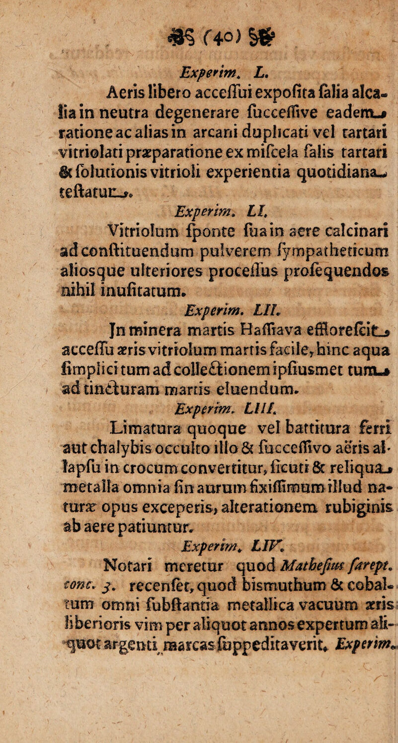 %% C40) Experim* L, Aeris libero acceffui expolita falia alca- lia in neutra degenerare fucceffive eadem-# ratione ac alias in arcani duplicati vel tartari vitriolati praeparatione ex mifcela falis tartari dtfolutionisvitrioli experientia quotidiana^ teftatuc-*. Experim. Ll, Vitriolum fpo-nte fiiain aere calcinari adoonftituendum pulverem (ympatheticum aliosque ulteriores proceffus profequendos nihil inufitatum. Experim. LIL Jn minera martis HafTiava effiorefeit-s acceffu aeris.vitriolum- marris facileThinc aqua fimplici tum ad collectionem ipfiusmet tum^ ad tinCturam marris eluendum. Experim* LllL Limatura quoque vel battitura ferri aut chalybis occulto itio & fbccefiivo aeris ab lapfu in crocum convertitur» llcuti & reliqua# metalla omnia fin aurum fixiffimumillud na¬ turae opus exceperis, alterationeni rubiginis ab aere patiuntur. Experim* LIV» Notari meretur quod Matbefm farept. tone. 3. recenfet» quod bismuthum & cobal. tum omni fubftanda metallica vacuum arris fi berioris vim per aliquot annos expertum ali¬ quot argenti raarcasfoppeditaverit* Experim»