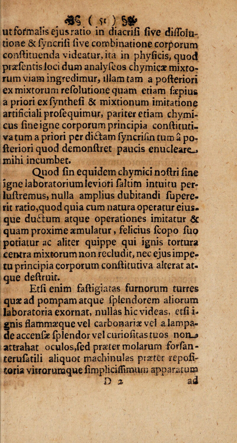 *s r*m ut fotoalis ejus ratio in diacrifi five difiblti- tione & lyncrili five combinatione corporum conftituenda videatur, ita in phyficis, quod pradentis loci dum anaiyfcos chymic* mixto¬ rum viam ingredimur, illam tam a pofteriori ex mixtorum relblutione quam etiam fatpius a priori ex fynthefi & mixtionum imitatione artificiali profequimur, pariter etiam chymi- cus fine igne corporum principia confticuti- va tum a priori per diftam fyncrifin tum a po- feriori quod demonftret paucis enucleare» mihi incumbet. Quod fin equidem chymici noftri fine ignelaboratoriumleviori faltim intuitu per- luftremus, nulla amplius dubitandi fupere- rit ratio,quod quia cum natura operatur eius- que duftum atque operationes imitatur & quam proxime aemulatur, felicius ftopo fuo potiatur ac aliter quippe qui ignis tortura centra mixiorum non recludit, nec ejus impe¬ tu principia corporum confiitutiva alterat at¬ que deftruit. Etfi enim faftigiatas furnorum turres quae ad pompam atque fplendorem aliorum laboratoria exornat, nullas hic videas, etfi i* gnis flammaeque vel carbonariae vel aJampa- de accenfe fpiendor vel curiofitas tuos nonu» attrahat oculos/ed praeter molarum forfan- terufatili aliquot macbinulas praeter repoli- toria vitrorum que fimplicilFmaiim apparatum D % ad