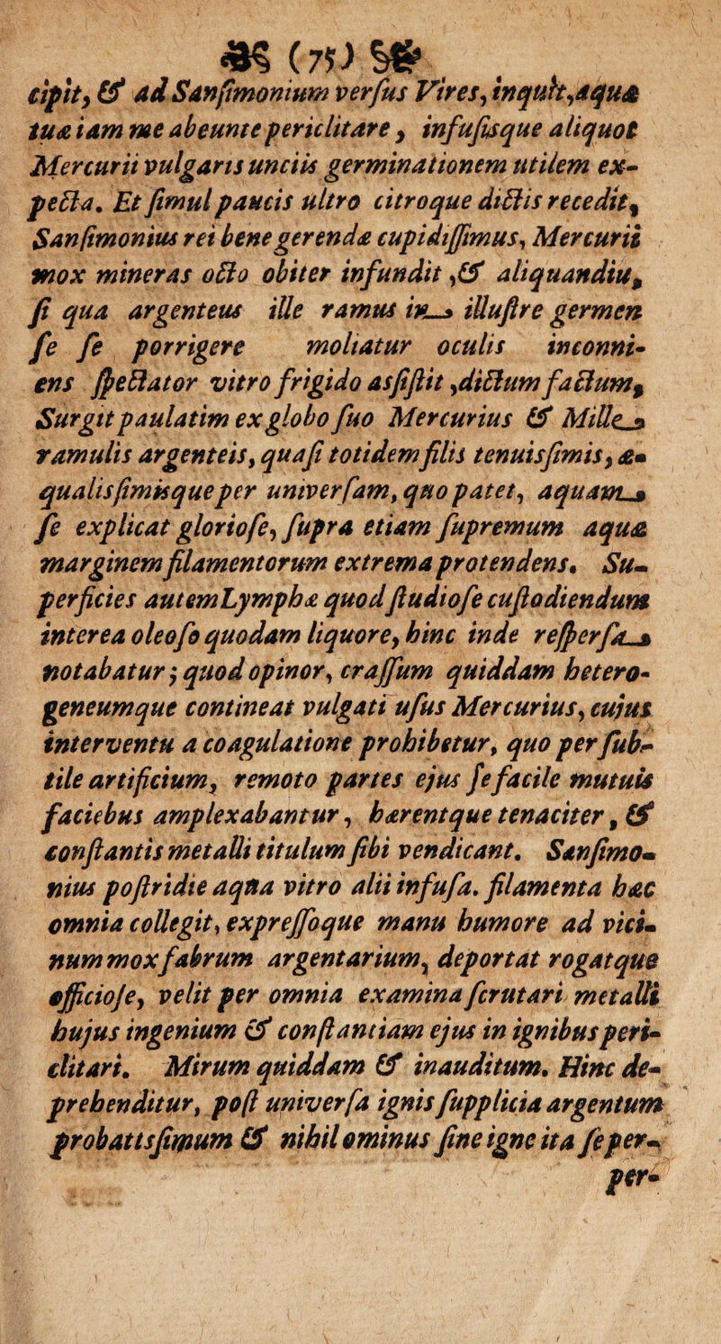 *$ (7f) , cipity & Ad Sanfimomum verfus Vires, tnquh,dqu& tu a tam me ab eunt e periclitare y infufisque aliquot Mercurii vulgaris unciis germinationem utilem ex- pefla. Et fimulpaucis ultro citroque didis recedit% Sanfimonius rei bene gerenda cupidijjimus, Mercurii mox miner as odo obiter infundit ,(S aliquandtu, fi qua argenteus ille ramus ivu* iUuftre germen fe fe porrigere moliatur oculis inconni- ens fiedator vitro frigido asfiflit,ditiumfa edum % Surgttpaulatim ex globofuo Mercurius IS MiUe.La ramulis argenteis, quafi totidemfilis tenuis fimis, £• qualis fimisque per umverfam, quo patet, aquam^» fe explicat gloriofe, fupra etiam fupremum aqust marginem filamentorum extrema protendens. Su¬ perficies autemLympha quodfiudiofie cufiodiendum interea oleo fio quodam liquore, hinc inde re fi er fas notabatur $ quod opinor, crajfium quiddam loetero- geneumque contineat vulgati ufius Mercurius, cujus interventu a coagulatione prohibetur, quo per fubC tile artificium, remoto partes ejus f e facile mutuis facie bus amplexabantur, b arent que tenaciter, & conflantis metalli titulum fibi vendicant. Sanfimo- nites poftridie aqtta vitro alii infufa. filamenta hac omnia collegit, exprejfoque manu humore ad vici¬ num mox fabrum argentarium, deportat rogatqm ojficioje, velit per omnia examina fcrutart metalli hujus ingenium & conftantiam ejus in ignibus peri- ditari. Mirum quiddam & inauditum. Hinc de¬ prehenditur, poft univerfa ignis fupplicia argentum probattsfimum (S nihilominus fine igne it a fe per- t*r*