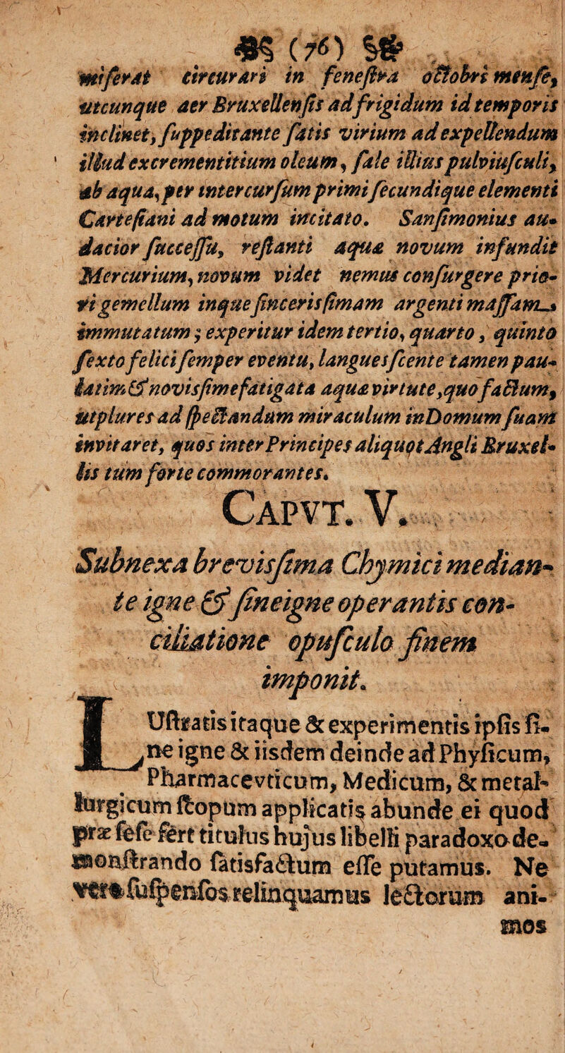 «§ (TO . mi ferat tireuran in feneflra o&obn mmfey utcunque aer BruxeUenfis ad frigidum id temporis inclinet, fuppeditante fatis virium ad expellendum illud excrementitium oleum, fale iUiuspulviufculi% ab aqua, per inter curfum primifecundi que elementi Carte fi ani ad motum imitato. Sanflmonius au» dacior fuccejfu, reflanti aqua novum infundit Mercurium, novum videt nemus confurgere prio~ tigemellum inqueflncerisflmam argenti maffam^ immutatum $ experitur idem tertio, quarto, quinto fextofelicifemper eventu, languesfcente tamen pau- latim& novisfimefatigata aqua virtute yquofaftum9 utpluresad(peitandum miraculum inDomum fuant invitaret, quos inter Principes aliquot Angi i Rruxel» iis tum for te commorantes. Capvt.V. Subnexa brevisfema Chymicimedian te igne & fineigne operantis con¬ ciliatione opuficuto finem [ imponit. L1 Uft^atis itaque & experimentis ipfis fi. ne igne & iisdem deinde adPhyficum, Pharmacevticum, Medicum, ScmetaN lurgicum ftopum applicatio abunde ei quod ptx fefe ££rt titulus hujus libelli paradoxude- isaoHftrando fatisfaaum efle putamus. Ne fuipenfos relinquamm le&orum ani¬ mos