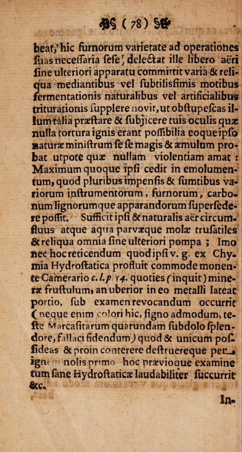 <8$ ( 78 ) S* beat/hic fumorum varietate ad operatiohes luasneceflaria lefe'deleftat ille libero aeri fine ulteriori apparatu committit varia & reli¬ qua mediantibus vel fubtilisfimis motibus fermentationis naturalibus vel artificialibus triturationis fupplere novit,ut obftupefcas il- lumtalia praeftare & fubjicere tuis oculis quae nulla tortura ignis erant poffibilia eoqueipfb naturae miniftrum fe fe magis & aemulum pro¬ bat utpote quae nullam violentiam amat : Maximum quoque ipfi cedit in emolumen¬ tum, quod pluribus impenfis & fumtibus va¬ riorum inftrumentorum , furnorum, carbo¬ num lignorumque apparandorum luperfede- repofliu Sufficit ipfi 8c naturalis aer circum¬ fluus atque aqua parvaeque molae trulatiles & reliqua omnia fine ulteriori pompa ; Imo net hoc reticendum quodipfiv. g. ex Chy- mia Hydroftatica profluit commode monen¬ te Carnerario /./> r-f. quoties (inquit)mine- rae fruftulumi an uberior ineo metalli Iateac portio, fub examen revocandum occurrit ( neque enim colori hic, figno admodum, te- fte Marcafitarumquarundam lubdolo/plen¬ dos, fallaci fidendum/ quod & unicum pofl fideas & proin conterere deftruereque pen^ igne nolis primo hoc praevioaue examine tum fane Hydroftaticae laudabiliter fuccurrit