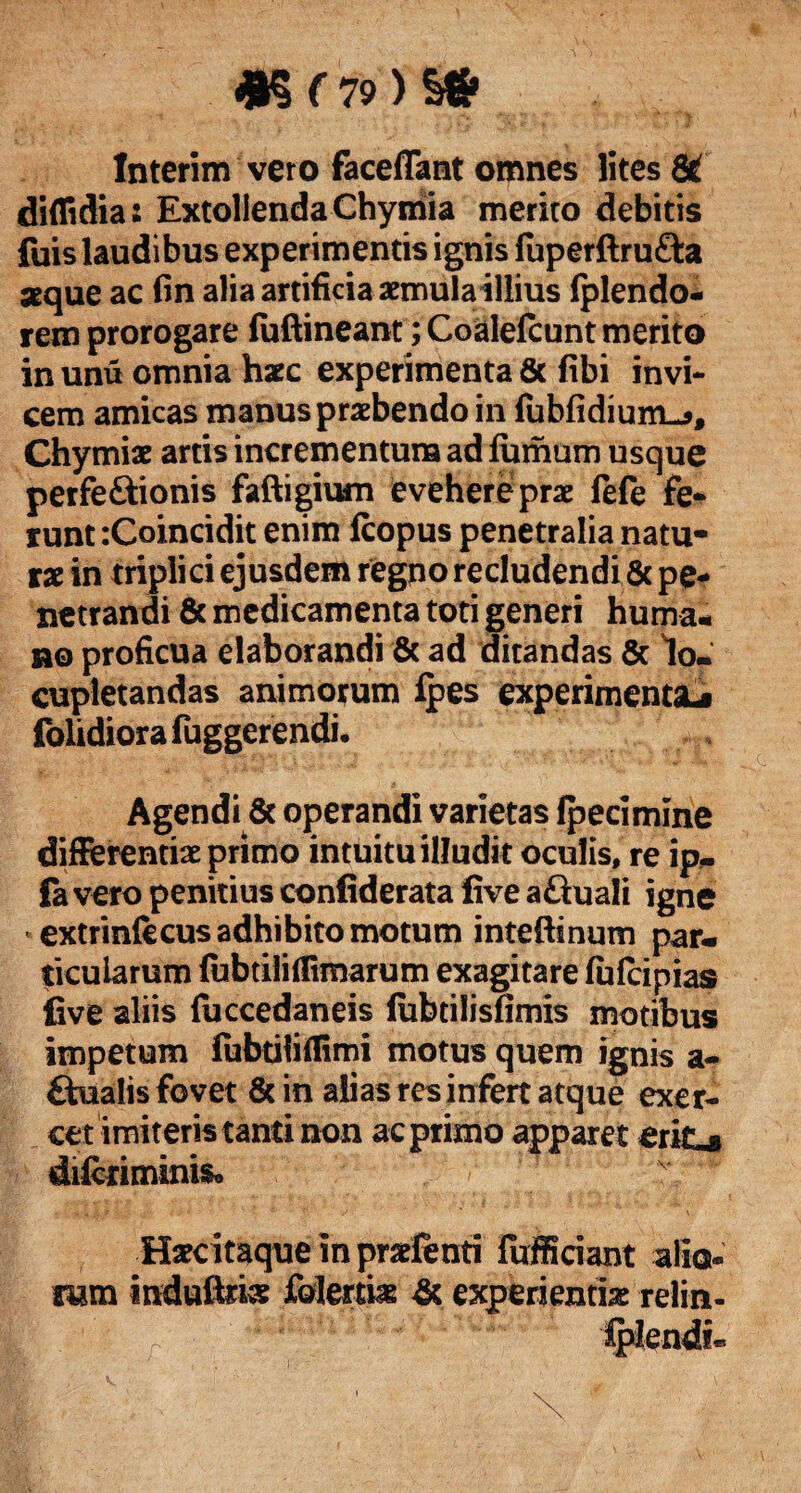 &(79)'& Interim vero faceffant omnes lites 8t diffidia2 Extollenda Chymia merito debitis fuis laudibus experimentis ignis luperftrufta aeque ac fin alia artificia aemulaillius (plendo- rem prorogare fuftineant; Coalefcunt merito in unu omnia haec experimenta & fibi invi¬ cem amicas manus praebendo in fubfidium-*, Chymiae artis incrementum ad fumum usque perfe&ionis faftigium evehere prae fefe fe¬ runt :Coincidit enim fcopus penetralia natu¬ rae in triplici ejusdem regpo recludendi & pe¬ netrandi & medicamenta toti generi huma¬ no proficua elaborandi & ad ditandas & lo¬ cupletandas animorum ipes experimenta^ folidiora fuggerendi. Agendi 6c operandi varietas fpecimine differentiae primo intuitu illudit oculis, re ip- fa vero penitius confiderata five aftuali igne extrinfecus adhibito motum inteftinum par¬ ticularum {ubtililfimarum exagitare lufcipias five aliis faccedaneis iubtilisfimis motibus impetum fubtitiffimi motus quem ignis a- £tualis fovet 8c in aiias res infert atque exer¬ cet imiteris tanti non ac primo apparet eritu difcriminis* Haecitaque in praefenti fufficiant alio- mm indulfe folertiie & experientia relin-