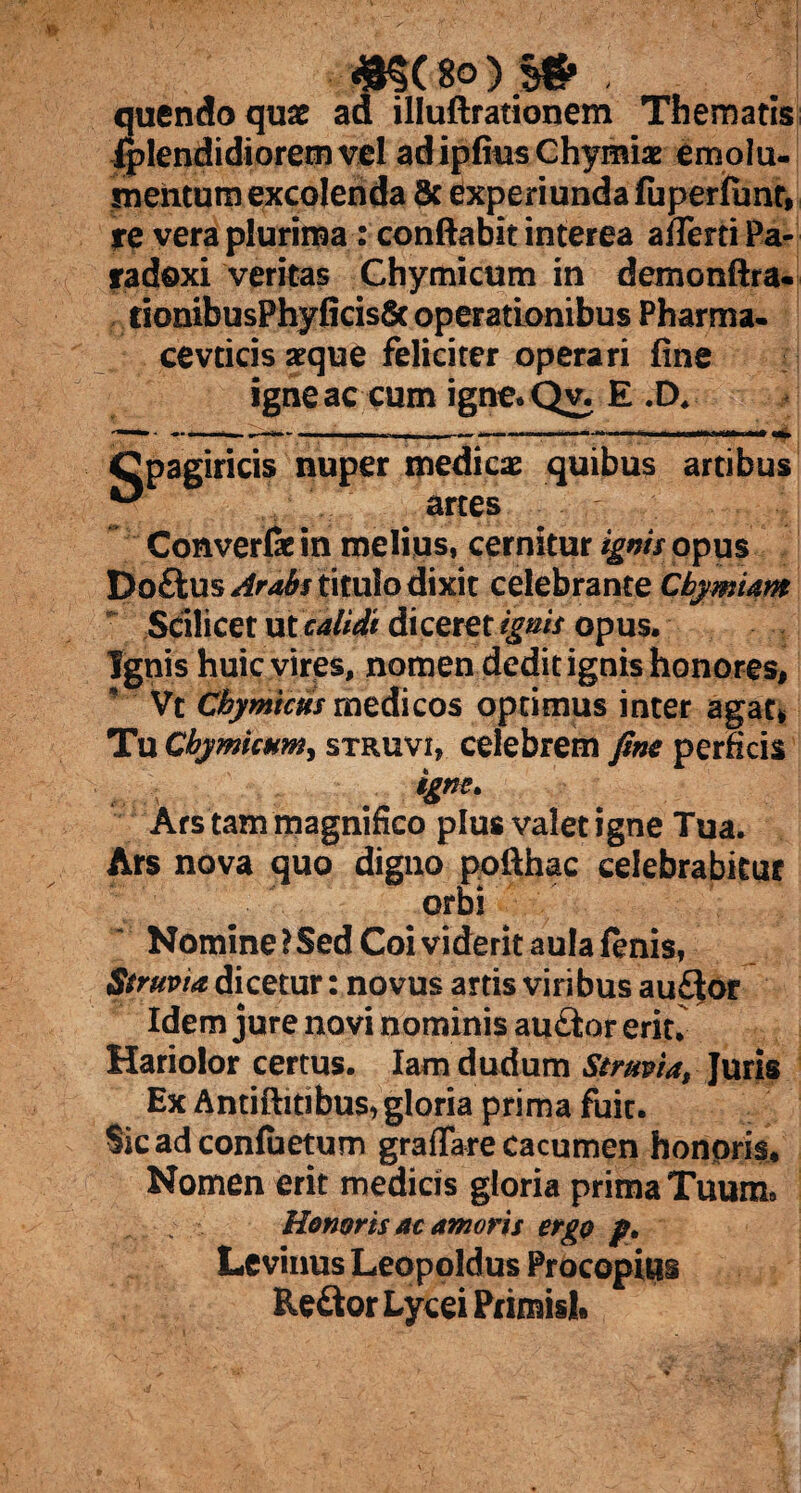 «§(8o)S# , quendoquae ad illuftrationem Thematis iplendidioremvel adipfiusChymiae emolu¬ mentum excolenda 6c experiunda fuperfunt, re vera plurima : conflabit interea afleniPa- radoxi veritas Chymicum in demonftra- fionibusPhyficis8c operationibus Pharma¬ ce vticis seque feliciter operari fine igneae cum igne.Qy, E .D. Cpagiricis nuper medicas quibus artibus ^ artes Converfe in melius, cernitur ignis opus Doftus Arabs titulo dixit celebrante Cbymiam Scilicet ut calidi dicerer ignis opus. Ignis huic vires, nomen dedit ignis honores, Vt fflymiws medicos optimus inter agat* Tu Chymicum, struvi, celebrem fine perficis igne. Ars tam magnifico plus valet igne Tua. Ars nova quo digno pofthac celebrabitur orbi Nomine? Sed Coi viderit aula fenis, Struvia dicetur: novus artis viribus au£lor Idem jure novi nominis au£tor erit. Hariolor certus. Iam dudum Stmvia, Juris Ex AntiftitibuS) gloria prima fuit. Sicadconfuetum graflare Cacumen honoris. Nomen erit medicis gloria prima Tuum» Honoris ac amoris ergo p. Levinus Leopoldus Procopius Re&orLyceiPrimisl.