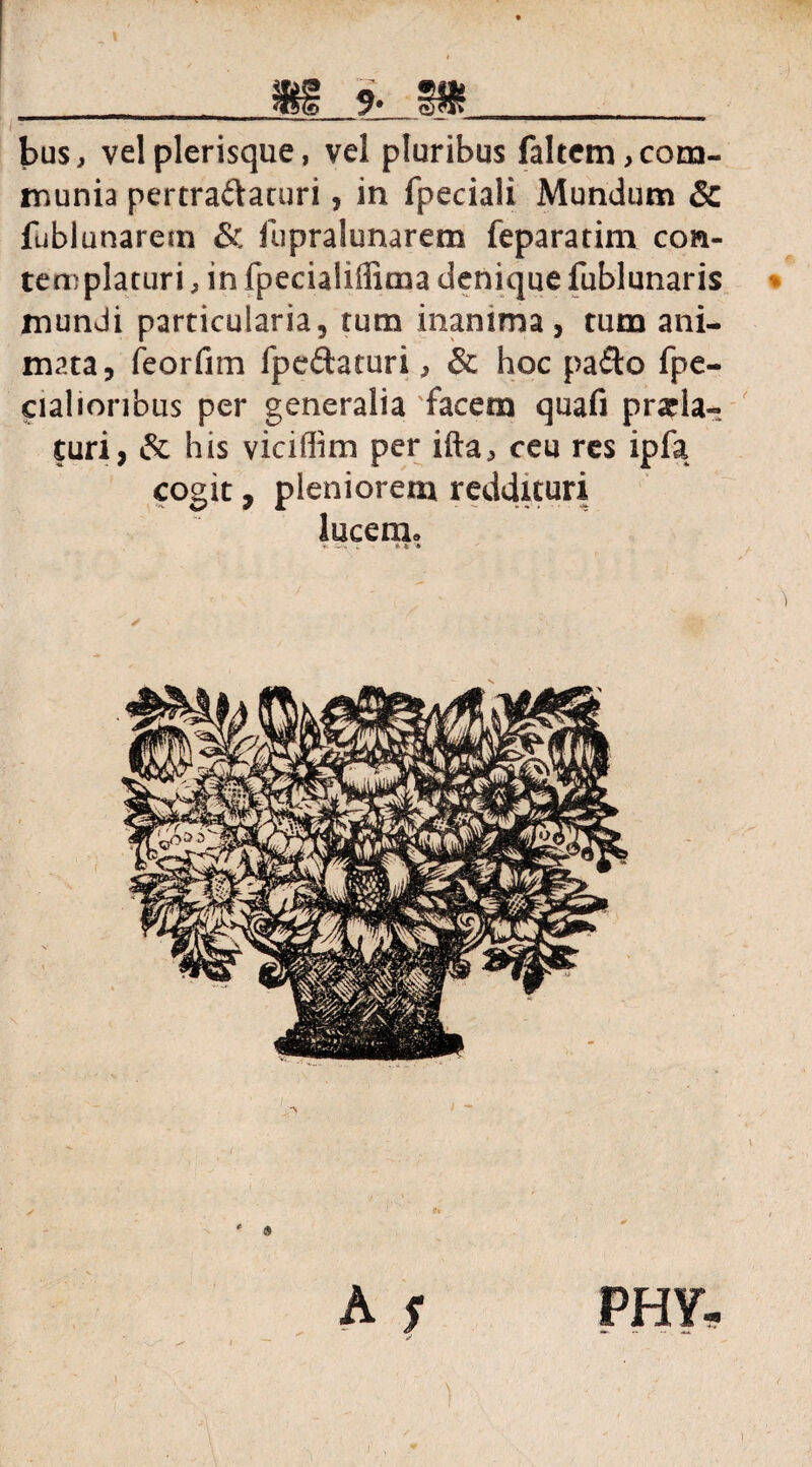 _H_JL_ SSf __ bus, velplerisque, vel pluribus faltctn,com¬ munia pertra&aturi, in fpeciali Mundum & fubiunarem & lupralunarem feparatim con¬ templaturi , in fpeciaiiffima denique fublunaris mundi particularia, tum inanima, tum ani¬ mata, feorfim fpefhturi, & hoc pa£to fpe- cialionbus per generalia 'facem quafi prola¬ turi, & his viciffim per illa, ceu res ipfa cogit, pleniorem reddituri lucem» * .. * * * » A s PHY-