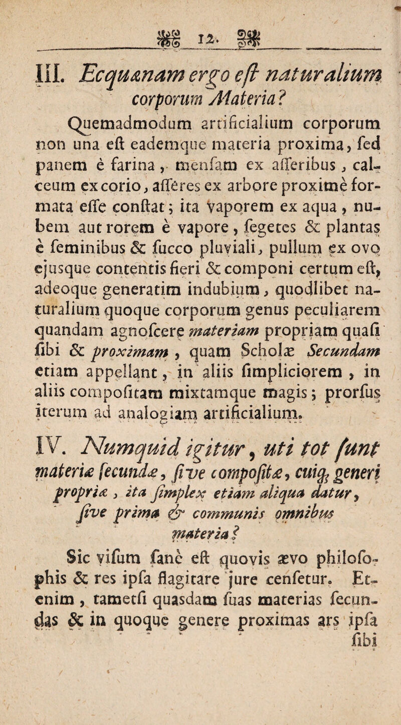 corporum Atateria ? Quemadmodum artificialium corporum non una eft eademque materia proxima, fed panem e farina , menfam ex afferibus , cal¬ ceum excorio, afferes ex arbore proxime for¬ mata efife conflat; ita vaporem ex aqua , nu¬ bem aut rorem e vapore, fegetes & plantas e feminibus & fucco pluviali, pullum ex ovo ejusque contentis fieri & componi certum eft, adeoque generarim indubium, quodlibet na¬ turalium quoque corporum genus peculiarem quandam agnofcere materiam propriam quafi fibi Sc proximam , quam Schola Secundam etiam appellant, in aliis fimpliciorem , in aliis compofitara mixeamque magis; prorfus iterum ad analogiam artificialium» IV. Numquid igitur, uti tot funt materi# fecund#, fi ve compofit#, cui§s generi propria 3 ita jimplex etiam aliqua datur, Jive prima & communis omnibus materia ? Sic vifum fanc eft quovis sevo philofo- phis & res ipfa flagitare jure cenfetur» Et¬ enim , tametfi quasdam fuas materias fecun¬ das & in quoque genere proximas ars ipfa ‘ * ‘ ‘.libi