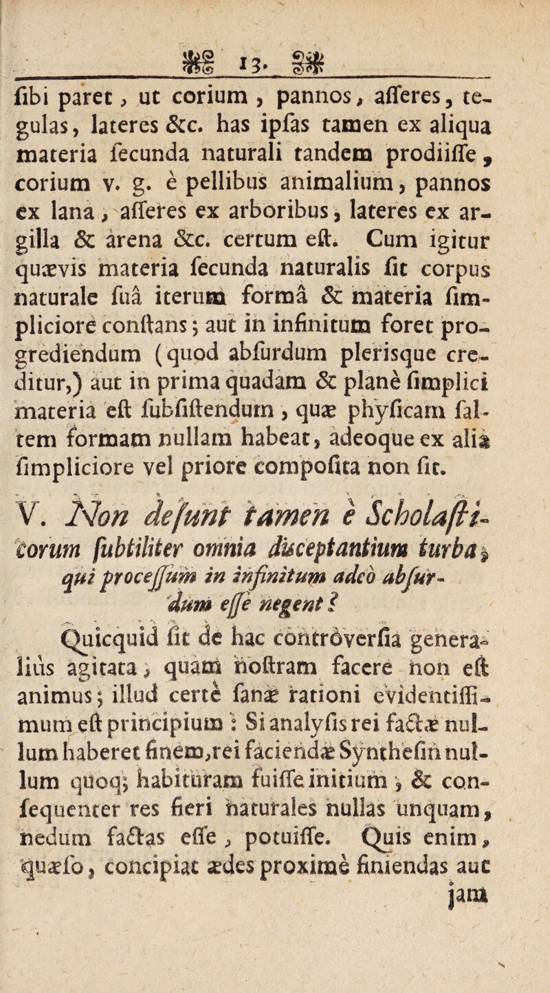 fibi paret, ut corium , pannos, afferes, te¬ gulas, lateres &c. has ipfas tamen ex aliqua materia fecunda naturali tandem prodiiffe , corium v. g. e pellibus animalium, pannos ex lana, afferes ex arboribus, lateres ex ar¬ gilla & arena &c. certum eft. Cum igitur qucevis materia fecunda naturalis fit corpus naturale fu a iterum forma & materia fim- pliciore conflans; aut in infinitum foret pro¬ grediendum (quod abfurdum plerisque cre¬ ditur,) aut in prima quadam & plane fimplici materia eft fubfiftendum , quae phyficam fal- tem formam nullam habeat, adeoqueex alia fimpliciore vel priore compofita non fit. V. Non defunt tamen e Scholafti- torum fubtiliter omnia disceptantium turba? qui procejjum in infinitum adeo abfur¬ dum ejje negent i Quicquid fit de hac contrdverfia genera¬ lius agitata, quam hoftram facere non eft animus*, illud certe fanse rationi eVidentiffi- mum eft principium : Si analyfis rei fafhe nul¬ lum haberet finem,rei faciendae Synthefin nul¬ lum quoq; habituram fuiffe initium , & con- fequenter res fieri naturales nullas unquam , nedum faftas effe , potuiffe. Quis enim, quaefo, concipiat sedes proxime finiendas aue