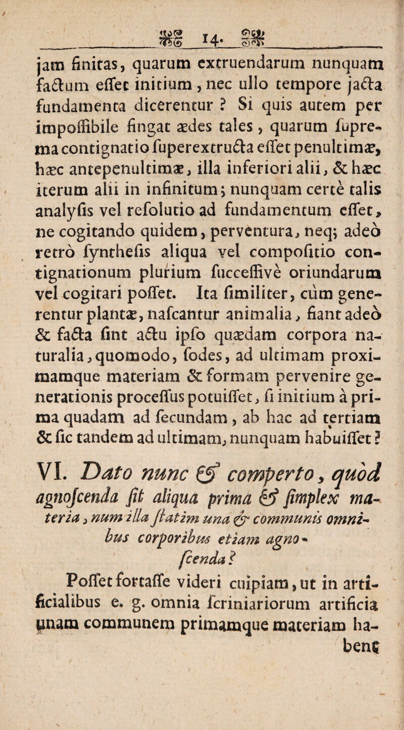 jam finiras, quarum extruendarum nunquam fa&um effec initium , nec ullo tempore jafta fundamenta dicerentur ? Si quis autem per impoflibile fingat aedes tales, quarum fupre- ma contignatio fuperextru&a effet penultim^, hxc antepenultimae, illa inferiori alii, & h^c iterum alii in infinitum; nunquam certe talis analyfis vel refolutio ad fundamentum effet, ne cogitando quidem, perventura, neq; adeo retro fynthefis aliqua vel compofitio con¬ tignationum plurium fucceflive oriundarum vel cogitari poffet. Ita fimiliter, cum gene¬ rentur plantae, nafcantur animalia, fiant adeo & fafla fmt a£lu ipfo qusedam corpora na¬ turalia, quomodo, fodes, ad ultimam proxi- marnque materiam & formam pervenire ge¬ nerationis proceffuspotuiffet, fi initium a pri¬ ma quadam ad fecundam, ab hac ad tertiam & fic tandem ad ultimam, nunquam habuiffet ? VI. Dato nunc & comperto > quod agnojcenda Jit aliqua prima fc? Jimplex ma¬ teria , num illa Jlatim una & communis omni¬ bus Poffet fortaffe videri cuipiam,ut in arti¬ ficialibus e. g. omnia fcriniariorum artificia pnam communem primamque materiam ha¬ bent