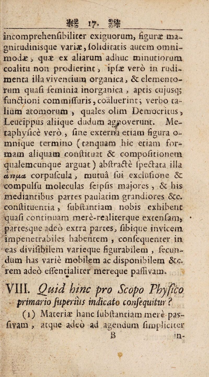 incomprehenfibiliter exiguorum, figurx ma- gnitudinisque variae,loliditatis autem omni¬ modae , quae ex aliarum adhuc minutiorum coalitu non prodierint , ipfae vero in rudi¬ menta illa vivendum organica, & elemento¬ rum quafi ferninia inorganica , aptis cujusq; fundioni comtmffuris, coaluerint; verbo ta¬ lium atomorum , quales olim Democritus , Leucippus aliique dudum agnoverunt. Me- taphyfice vero , fine externa etiam figura o~ mnique termino (tanquam hic etiam for¬ mam aliquam conftituat & compofiuoneoi qualemcunque arguat) abftrade (pedata illa UTtfia corpufcula, mutua fui exclofione & compulfu moleculas feipfis majores 5 & his mediantibus partes paulatim grandiores Scc. conftituemia, fubftantiam nobis exhibent qua fi continuam mer e-re ?J iterque extenfani, * partesque adeo extra partes, fibique invicem impenetrabiles habentem , confequenter in eas divifibilem varieque figurabilem , fecun¬ dum has varie mobilem ac disponibilem &c. rem adeo effendalicer mereque paffivaim VIII. Quid hinc pro Scopo Phyfito primario fuperius indicato corifequitur? (i) Materias hanc lubftantiam mere pas~ fivam , atque adeo ad agendum fiiuplicuer B ;n~