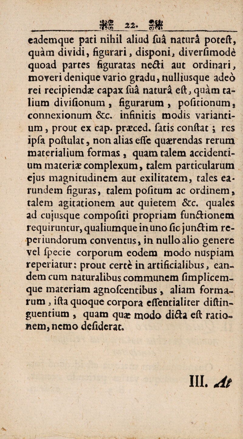 eademque pati nihil aliud fua natura poteft, quam dividi, figurari, disponi, diverfimode quoad partes figuratas ne£ti aut ordinari, moveri denique vario gradu, nulliusque adeo rei recipiendas capax fua natura eft, quam ta¬ lium divifionum , figurarum, pofitionum, connexionum &c. infinitis modis varianti¬ um , prout ex cap. prasced. fatis conftat i res ipfa poftulat, non alias effc quaerendas rerum materialium formas, quam talem accidenti¬ um materias complexum, talem particularum ejus magnitudinem aut exilitatem, tales ea- rundem figuras, talem pofitum ac ordinem, talem agitationem aut quietem &c. quales ad cujusque compofiti propriam fun£Honem requiruntur, qualiumque in uno fic jun&im rc- periundorum conventus, in nullo alio genere vel fpecie corporum eodem modo nuspiam reperiatun prout certe in artificialibus, ean¬ dem cum naturalibus communem fimplicem- que materiam agnofeentibus , aliam forma¬ rum , ifta quoque corpora effentialiter diftin- guentium , quam quas naodo di£U eft ratio¬ nem, nemo defideran