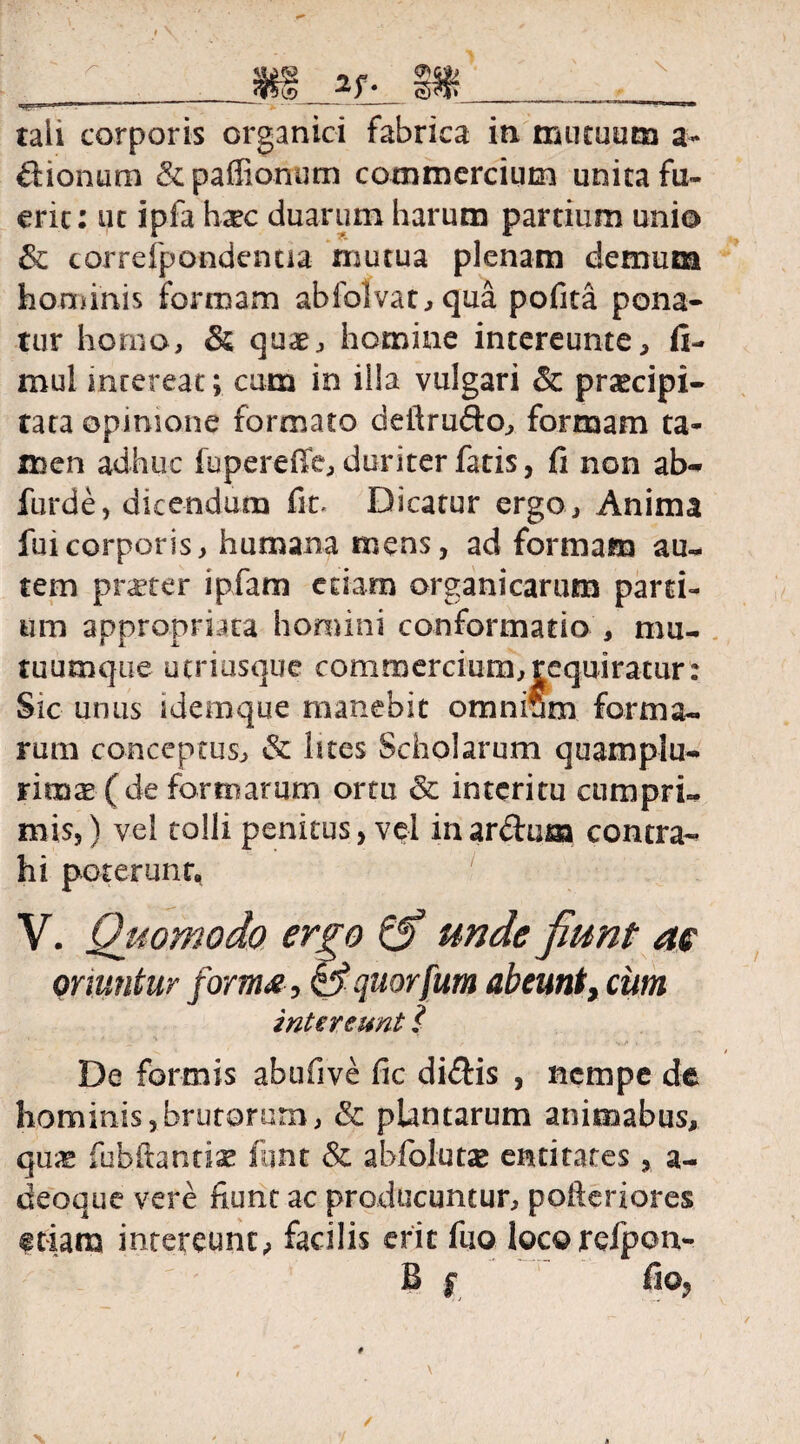 tali corporis organici fabrica in mutuum a- dionum &paffionum commercium unita fu¬ erit: ut ipfa h^c duarum harum partium unio & correfpondentia mutua plenam demum hominis formam abfo!vat,qua pofita pona¬ tur homo, & quae, homine intereunte, fi- mul intereat; cum in illa vulgari & praecipi¬ tata opinione formato deiirudo, formam ta¬ men adhuc fupereffe, duriter fatis, fi non ab¬ fui* dc , dicendum fit. Dicatur ergo, Anima fui corporis , humana mens, ad formam au¬ tem pneter ipfam etiam organicarum parti¬ um appropruta homini conformatio , mu- tuumque utriusque commercium,requiratur: Sic unus idemque manebit omnium forma¬ rum conceptus, & htes Scholarum quamplu- nmx (de formarum ortu & interitu cumpri¬ mis, ) vel tolli penitus, vel in ardum contra¬ hi poterunt. V. Quomodo ergo Qf unde fiunt as oriuntur forma , Squorfum abeunt, cum intereunt l De formis abufive fic didis , nempe de hominis,brutorum, & plantarum animabas, qux fubftantiae fqnt & abfolutje entitates, a- deoque vere fiunt ac producuntur, pofteriores etiam intereunt,, facilis erit fuo loco refpon- B r, fio,
