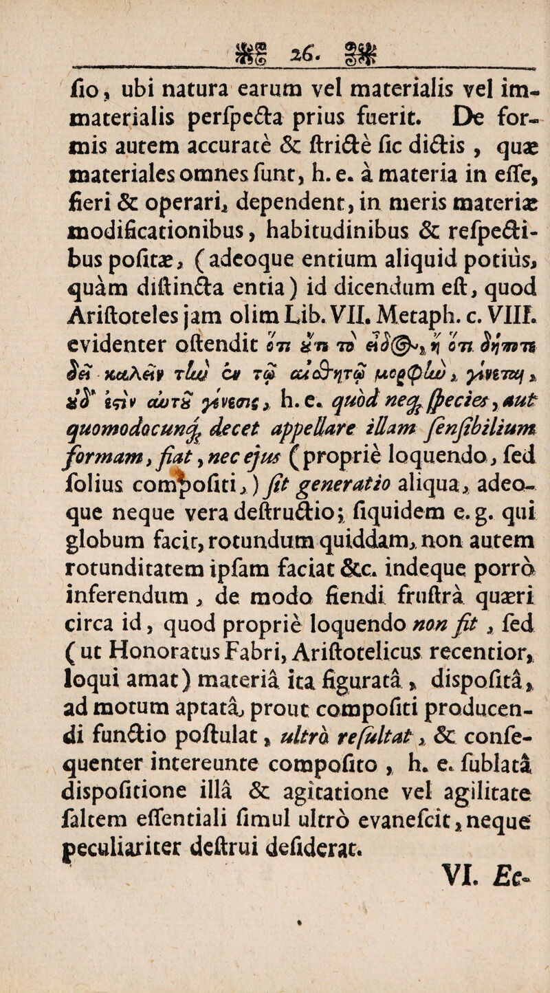 fio, ubi natura earum vel materialis vel im¬ materialis perfpc&a prius fuerit. De for¬ mis autem accurate & ftri&e fic didis , quae materiales omnes funt, h. e. a materia in effe, fieri & operari^ dependent, in meris materiae modificationibus, habitudinibus & refpedi- bus potitae, (adeoque entium aliquid potius, quam diftinda entia) id dicendiim eft, quod Ariftoteles jam olim Lib. VII. Metaph. c. VIII. evidenter oftendit Itl *ii to on Symn Sn Kc&Aeiv tIw ov cuc&tjTG) fjtogplu) x yimwf * dS* i$iv cwtS } h.e. quod necp (pectes, aut quomodocunj^ decet appellare illam Jenfibilium formam,fiat, nec ejus (proprie loquendo , fed folius compotiti,) fit generatio aliqua, adeo¬ que neque vera deftrudio; fiquidem e.g. qui globum facir, rotundum quiddam, non autem rotunditatem ipfam faciat &c. indeque porro inferendum, de modo fiendi fruftra quaeri circa id, quod proprie loquendo non fit, fed (ut Honoratus Fabri, Ariftotelicus recentior, loqui amat) materia ita figurata» dispofita, ad motum aptata» prout compotiti producen¬ di funftio poftulat, ultro refultat x & confe- quenter intereunte compotito , h. e. fublata dispofitione illa & agitatione vel agilitate faltem effentiali timui ultro evanefcit, neque peculiariter deftrui defiderat.
