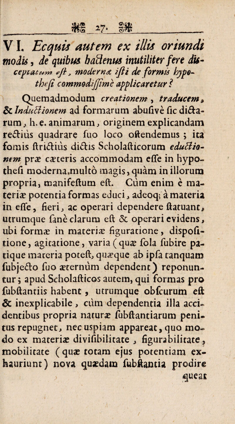 •TsSi ^<7' eftt»__„ 1 'i»'' ■ ***■«■—•■«»•■ ~ VI. Ecquis autem ex illis oriundi modis, de quibus badenus inutiliter fere dis- cepiatuw» efi, moderna ijli de formis hypo- commodijjime applicaretur i Quemadmodum creationem, traducem» ScInduCtionem ad formarum abufiveficdi&a- rum , h. e. animarum, originem explicandam re£tius quadrare fuo loco oftendemus ; ita fomis ftri&ius diftis Scholafticorum eduCiio- nem prae ceteris accommodam effe in hypo- thefi moderna*multo magis ,quam in illorum propria, manifeftum eft. Cum enim e ma¬ teriae potentia formas educi, adeoq; a materia in effe, fieri, ac operari dependere ftatuant, utrumque faneclarum eft & operari evidens, ubi formas in materias figuratione, dispofi- tione, agitatione, varia(qus fola fubire pa- tique materia poteft, quaque ab ipfa tanquam fubjefto fuo aeternum dependent) reponun¬ tur; apud Scholafticos autem, qui formas pro fubftantiis habent, utrumque obfcurum eft Sc inexplicabile, cum dependentia illa acci¬ dentibus propria naturae fubftantiarum peni¬ tus repugnet, nec uspiam appareat, quo mo¬ do ex materias divifibilitate , figurabilitate, mobilitate ( quas totam ejus potentiam ex¬ hauriunt) nova quasdam fubftantia prodire