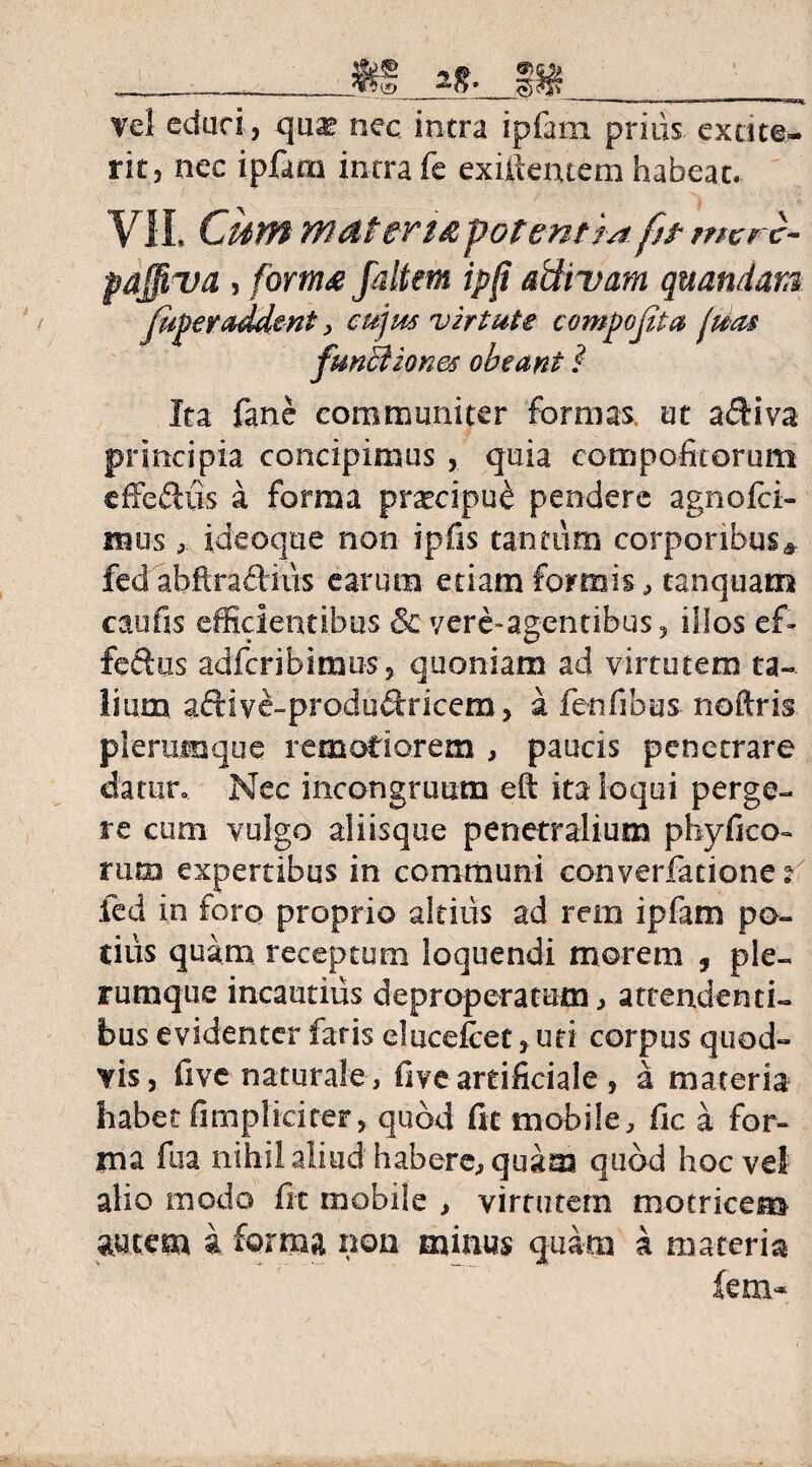 __ ______ Tei eduri, qu«K nec intra ipfatn prius exdte¬ rit, nec ipfaai intra fe exiftentem habeat. VE Cum materia potent m fit mcrc- pajfiva , forma faltem ipjt attivam quandan fiiperaddent > cujus virtute compofita luas functiones obeant l Ita fane communiter formas ut a&iva principia concipimus , quia compofitorum efferiis a forma prxcipu^ pendere agnofci- imis , ideoque non ipfis tantum corporibusa fed abftradiiis earum edam formis, tanquam cati fis efficientibus 8c yere-agentibus, illos ef- feftus adfcribiimiSj quoniam ad virtutem ta¬ lium adive-produdricem, a fenfibus noftris plerumque remotiorem , paucis penetrare datur. Nec incongruum eft ita loqui perge¬ re cum vulgo aliisque penetralium phyfko- tum expertibus in communi converfatione v fed in foro proprio altius ad rem ipfam po¬ tius quam receptum loquendi morem , ple¬ rumque incautius deproperarum, attendenti¬ bus evidenter faris elucelcet > uti corpus quod- vis, fivc naturale, five artificiale , a materia habet (impliciter, quod fit mobile, fic a for¬ ma fua nihil aliud habere, quam quod hoc vel alio modo lit mobile , virtutem motricem autem i forma non minus quam a materia fem~